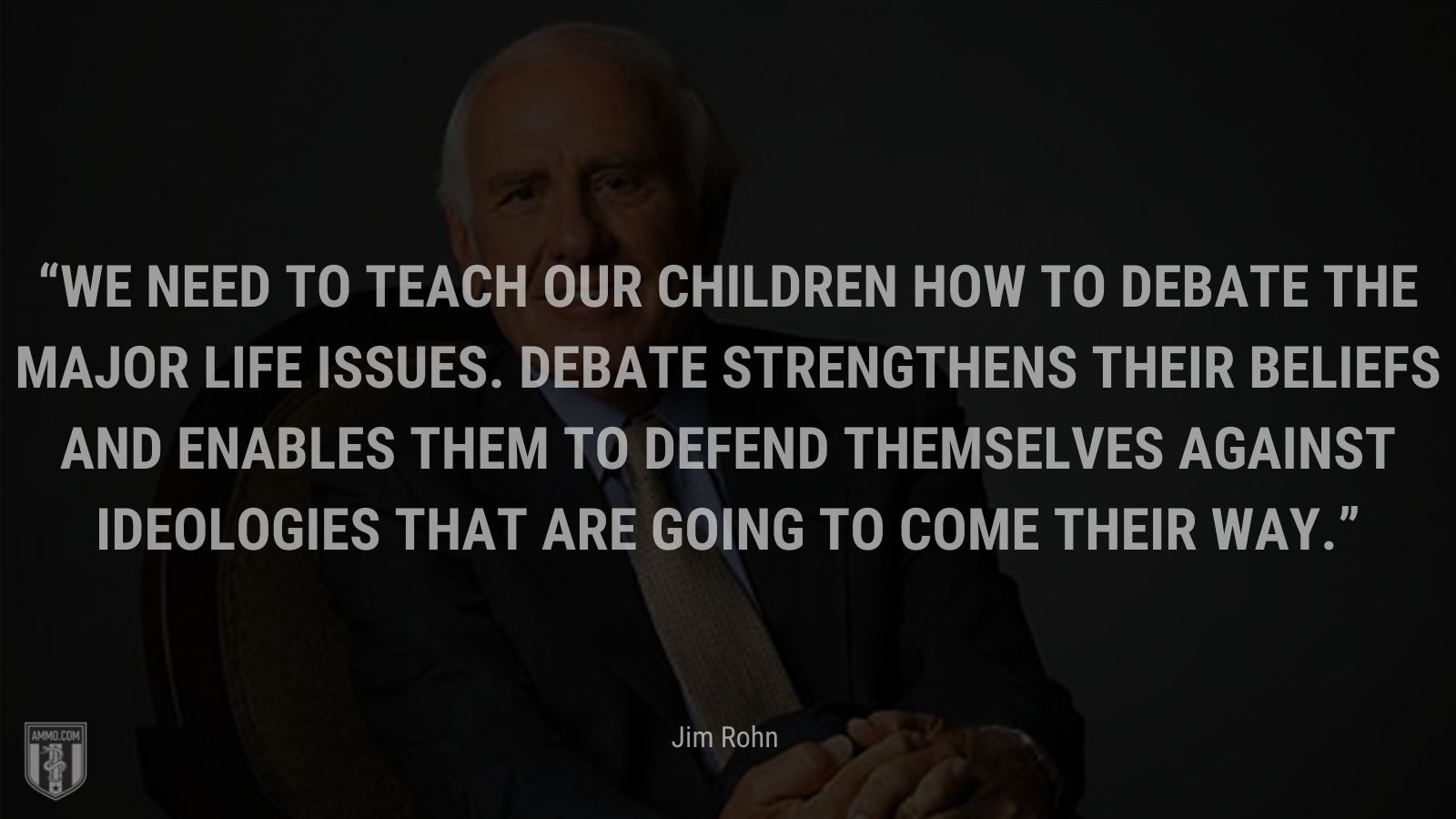 “We need to teach our children how to debate the major life issues.  Debate strengthens their beliefs and enables them to defend themselves against ideologies that are going to come their way.” - Jim Rohn