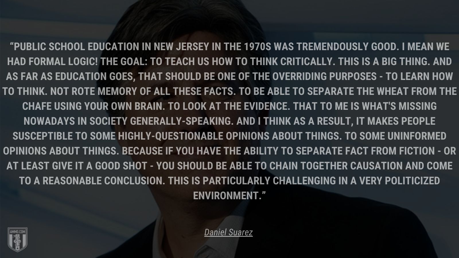 “Public school education in New Jersey in the 1970s was tremendously good.  I mean we had formal logic!  The goal: to teach us how to think critically.  This is a big thing.  And as far as education goes, that should be one of the overriding purposes - to learn how to think.  Not rote memory of all these facts.  To be able to separate the wheat from the chafe using your own brain. To look at the evidence.  That to me is what's missing nowadays in society generally-speaking.  And I think as a result, it makes people susceptible to some highly-questionable opinions about things.  To some uninformed opinions about things.  Because if you have the ability to separate fact from fiction - or at least give it a good shot - you should be able to chain together causation and come to a reasonable conclusion.  This is particularly challenging in a very politicized environment.” - Daniel Suarez