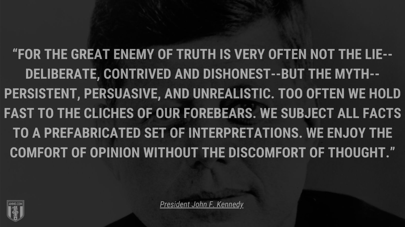 “For the great enemy of truth is very often not the lie--deliberate, contrived and dishonest--but the myth--persistent, persuasive, and unrealistic. Too often we hold fast to the cliches of our forebears. We subject all facts to a prefabricated set of interpretations. We enjoy the comfort of opinion without the discomfort of thought.” - President John F. Kennedy