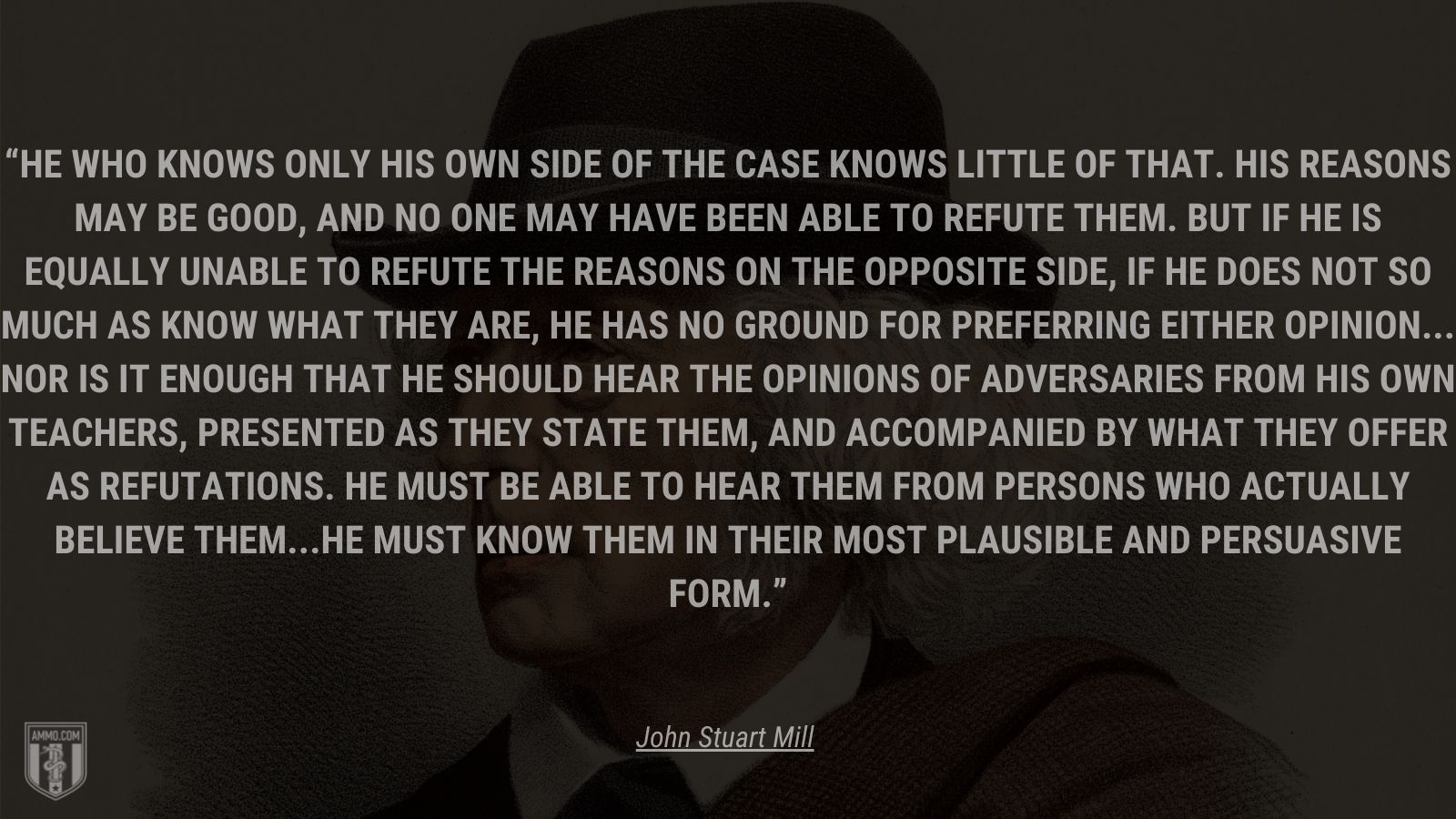 “He who knows only his own side of the case knows little of that. His reasons may be good, and no one may have been able to refute them. But if he is equally unable to refute the reasons on the opposite side, if he does not so much as know what they are, he has no ground for preferring either opinion... Nor is it enough that he should hear the opinions of adversaries from his own teachers, presented as they state them, and accompanied by what they offer as refutations. He must be able to hear them from persons who actually believe them...he must know them in their most plausible and persuasive form.” - John Stuart Mill