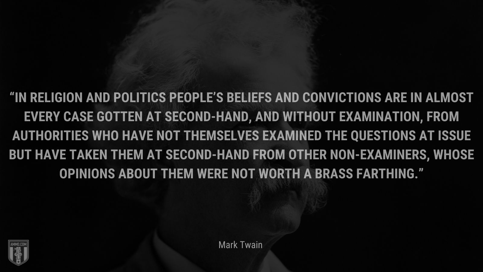 “In religion and politics people’s beliefs and convictions are in almost every case gotten at second-hand, and without examination, from authorities who have not themselves examined the questions at issue but have taken them at second-hand from other non-examiners, whose opinions about them were not worth a brass farthing.” - Autobiography of Mark Twain