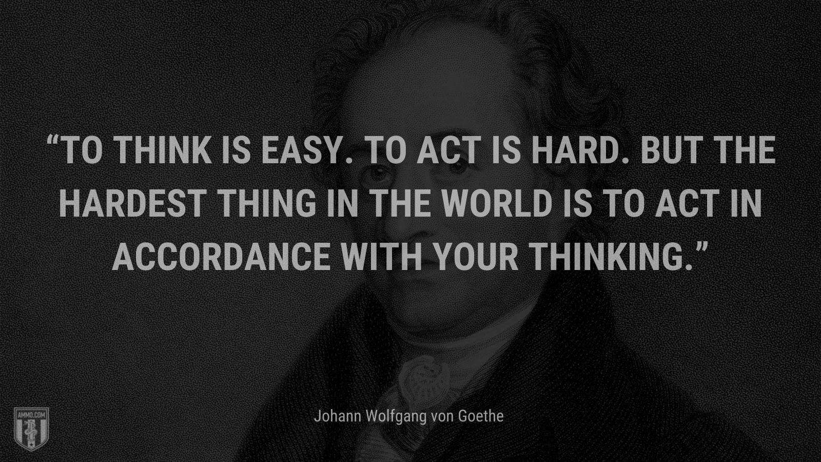 “To think is easy. To act is hard. But the hardest thing in the world is to act in accordance with your thinking.” - Johann Wolfgang von Goethe