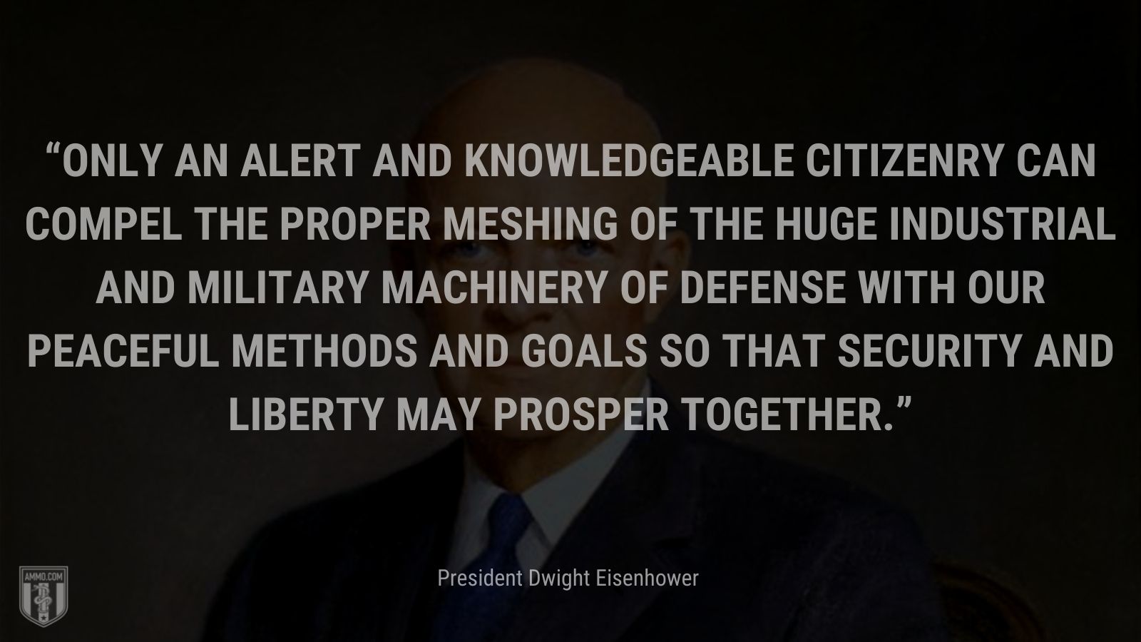 “Only an alert and knowledgeable citizenry can compel the proper meshing of the huge industrial and military machinery of defense with our peaceful methods and goals so that security and liberty may prosper together.” - President Dwight Eisenhower