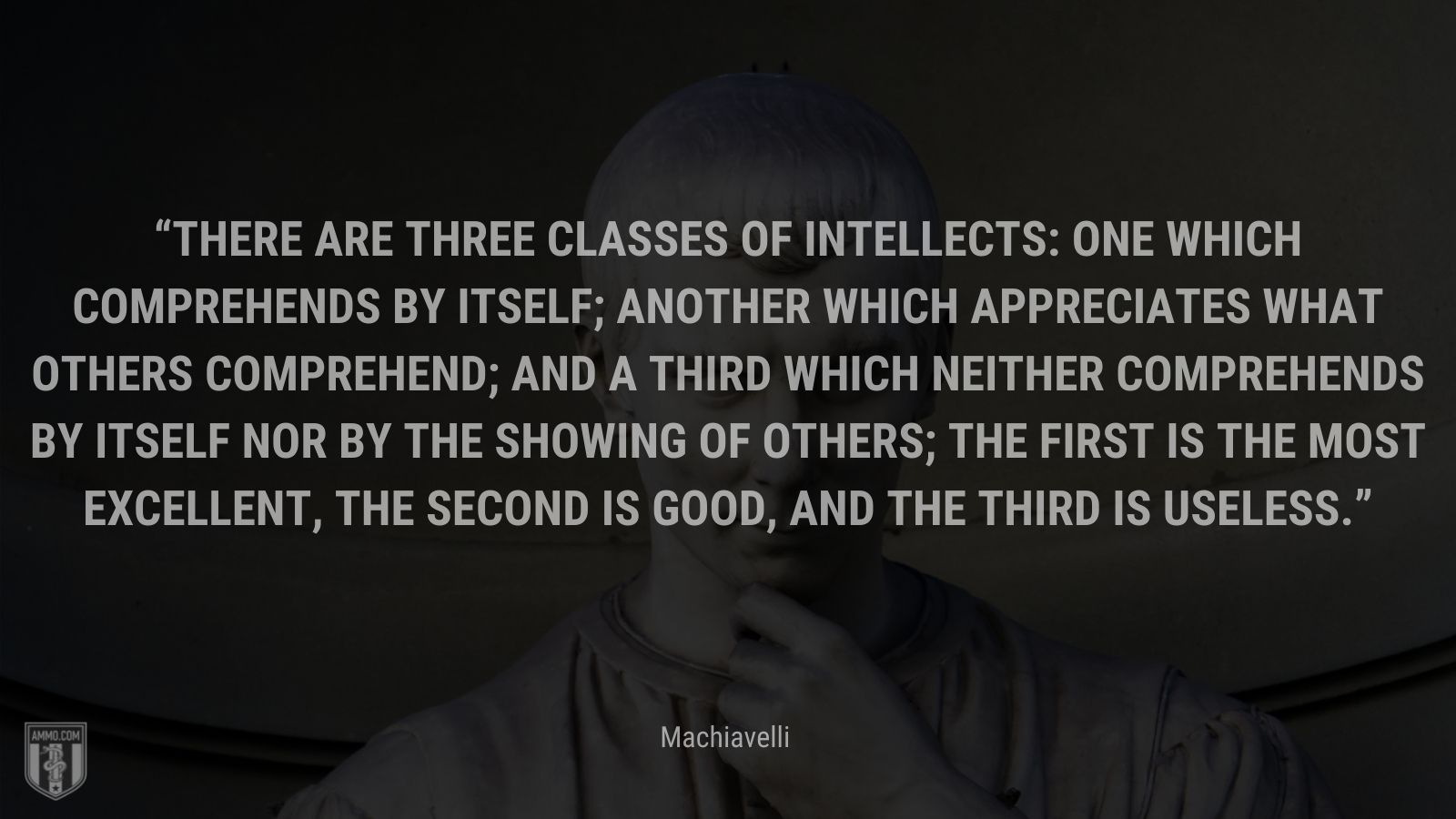 “There are three classes of intellects: one which comprehends by itself; another which appreciates what others comprehend; and a third which neither comprehends by itself nor by the showing of others; the first is the most excellent, the second is good, and the third is useless.” - Machiavelli