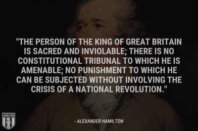 “The person of the king of Great Britain is sacred and inviolable; there is no constitutional tribunal to which he is amenable; no punishment to which he can be subjected without involving the crisis of a national revolution.” - Alexander Hamilton