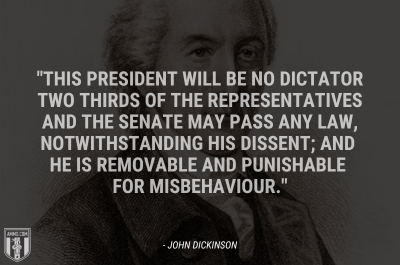 “This president will be no dictator two thirds of the representatives and the senate may pass any law, notwithstanding his dissent; and he is removable and punishable for misbehaviour.” - John Dickinson