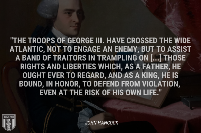 “[T]he troops of George III. have crossed the wide Atlantic, not to engage an enemy, but to assist a band of traitors in trampling on [...] those rights and liberties which, as a father, he ought ever to regard, and as a king, he is bound, in honor, to defend from violation, even at the risk of his own life.” - John Hancock