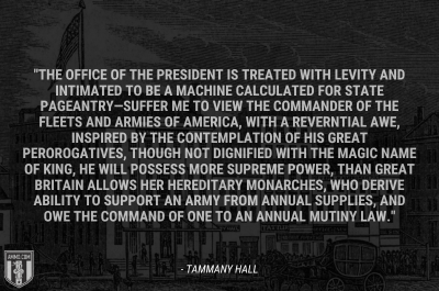 “The office of the president is treated with levity and intimated to be a machine calculated for state pageantry—Suffer me to view the commander of the fleets and armies of America, with a reverntial awe, inspired by the contemplation of his great perorogatives, though not dignified with the magic name of King, he will possess more supreme power, than Great Britain allows her hereditary monarches, who derive ability to support an army from annual supplies, and owe the command of one to an annual mutiny law.” - Tammany Hall