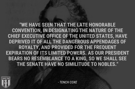 “We have seen that the late Honorable Convention, in designating the nature of the chief executive office of the United States, have deprived it of all the dangerous appendages of royalty, and provided for the frequent expiration of its limited powers. As our President bears no resemblance to a king, so we shall see the Senate have no similitude to nobles.” - Tench Coxe