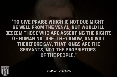 “To give praise which is not due might be well from the venal, but would ill beseem those who are asserting the rights of human nature. They know, and will therefore say, that kings are the servants, not the proprietors of the people.” - Thomas Jefferson