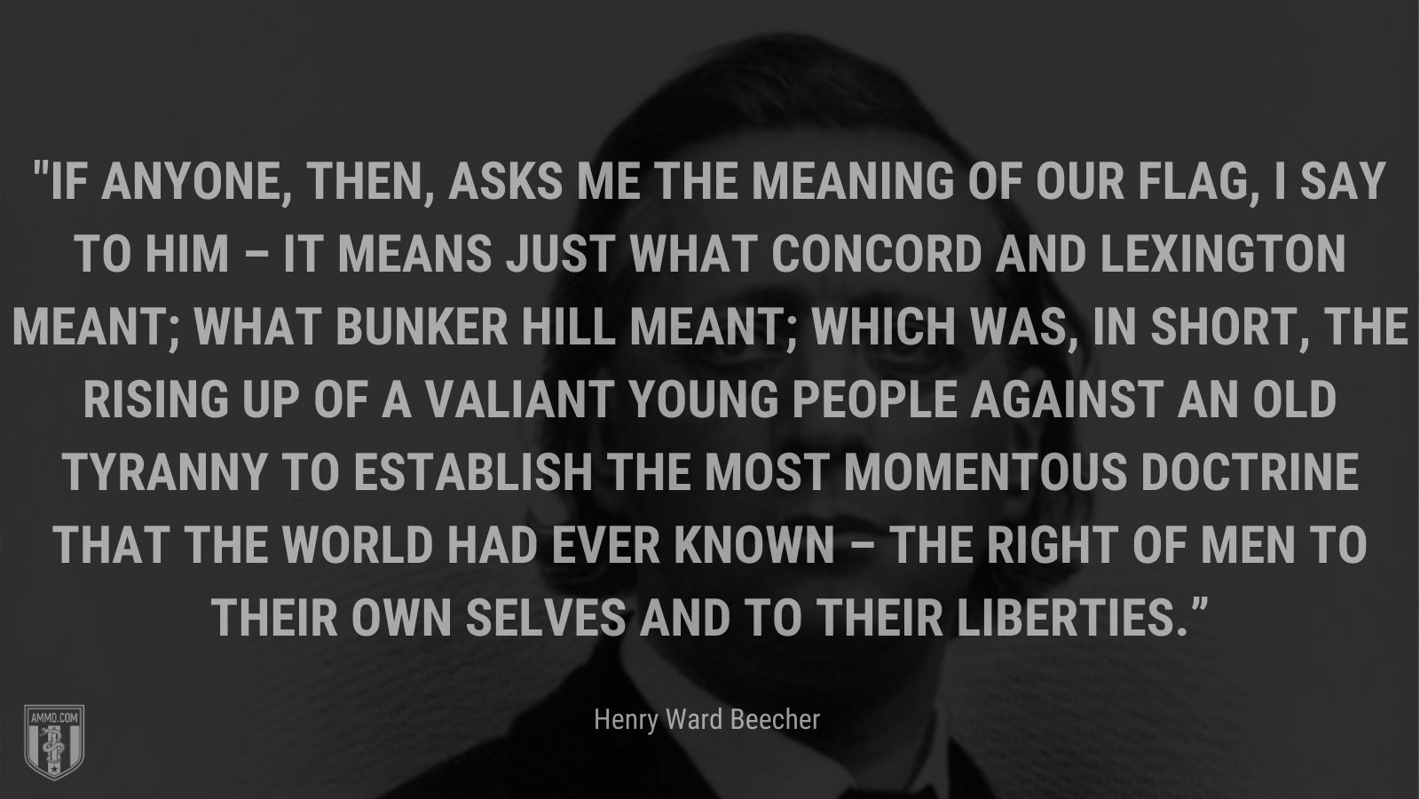 “If anyone, then, asks me the meaning of our flag, I say to him – it means just what Concord and Lexington meant; what Bunker Hill meant; which was, in short, the rising up of a valiant young people against an old tyranny to establish the most momentous doctrine that the world had ever known – the right of men to their own selves and to their liberties.” - Henry Ward Beecher