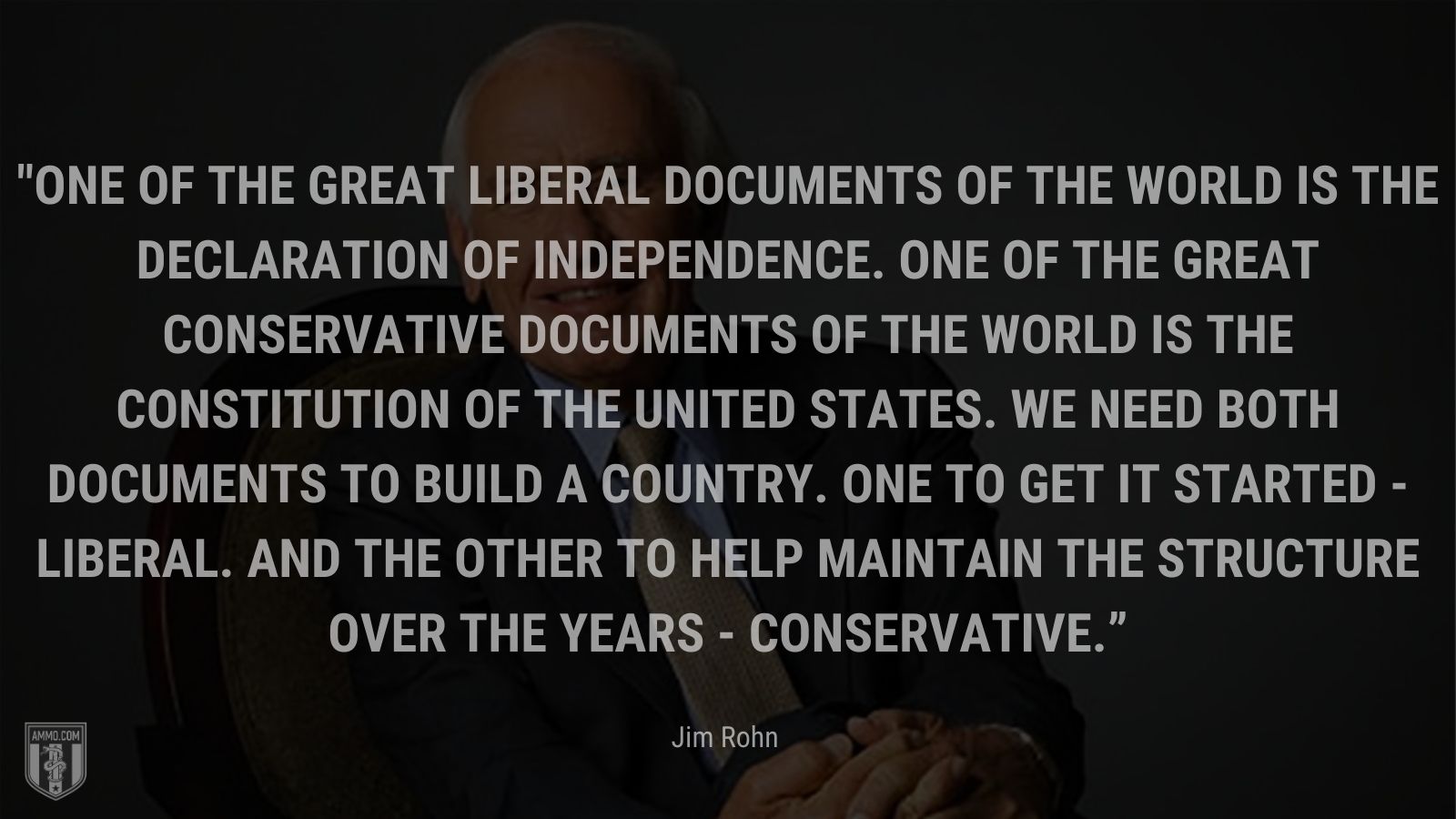 “One of the great liberal documents of the world is the Declaration of Independence. One of the great conservative documents of the world is the Constitution of the United States. We need both documents to build a country. One to get it started - liberal. And the other to help maintain the structure over the years - conservative.” - Jim Rohn
