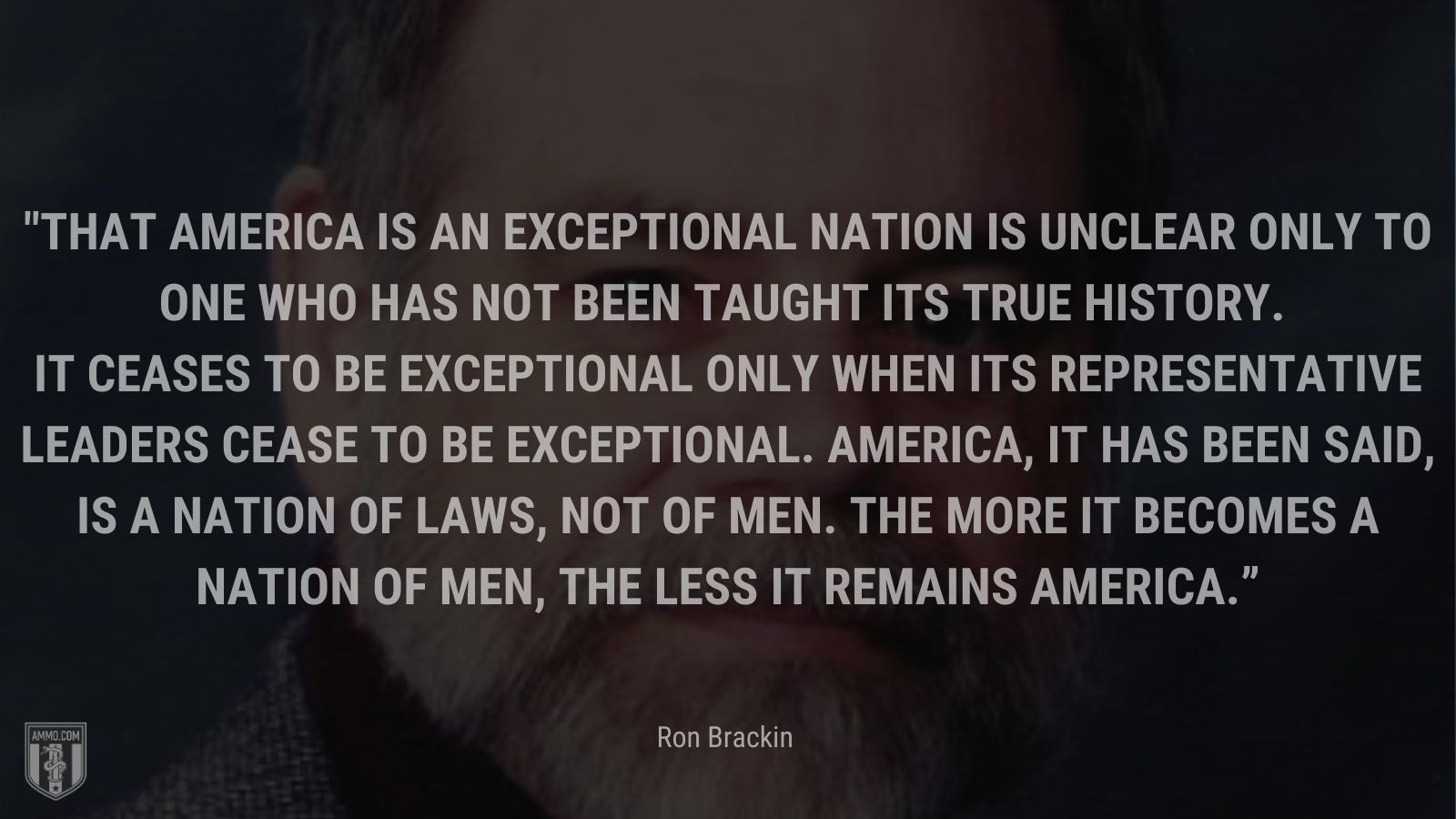 “That America is an exceptional nation is unclear only to one who has not been taught its true history. It ceases to be exceptional only when its representative leaders cease to be exceptional. America, it has been said, is a nation of laws, not of men. The more it becomes a nation of men, the less it remains America.” - Ron Brackin