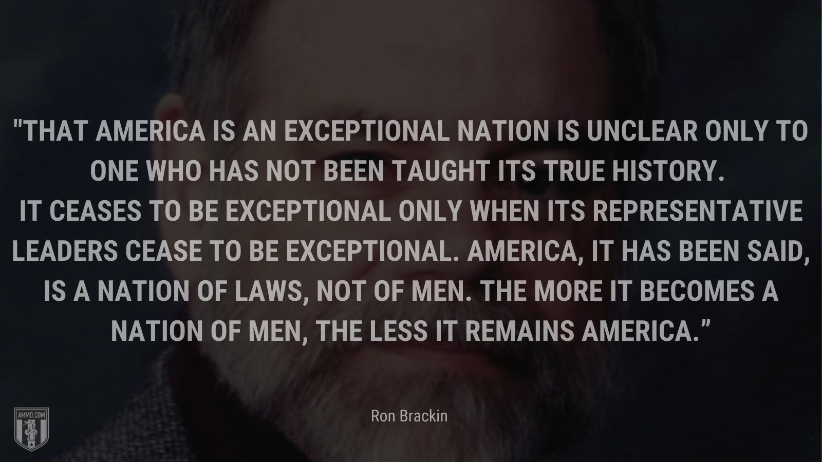 “That America is an exceptional nation is unclear only to one who has not been taught its true history. It ceases to be exceptional only when its representative leaders cease to be exceptional. America, it has been said, is a nation of laws, not of men. The more it becomes a nation of men, the less it remains America.” - Ron Brackin