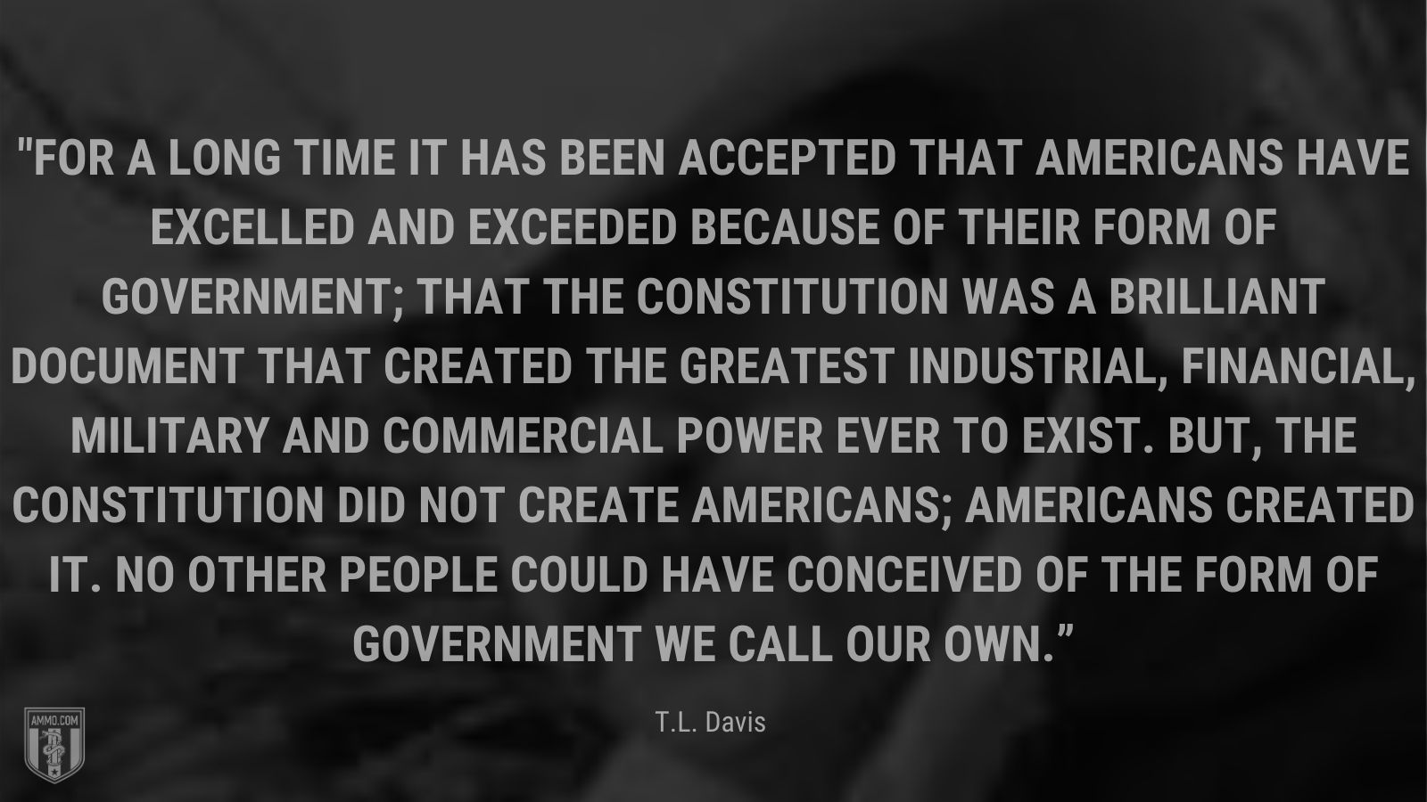 “For a long time it has been accepted that Americans have excelled and exceeded because of their form of government; that the Constitution was a brilliant document that created the greatest industrial, financial, military and commercial power ever to exist. But, the Constitution did not create Americans; Americans created it. No other people could have conceived of the form of government we call our own.” - T.L. Davis