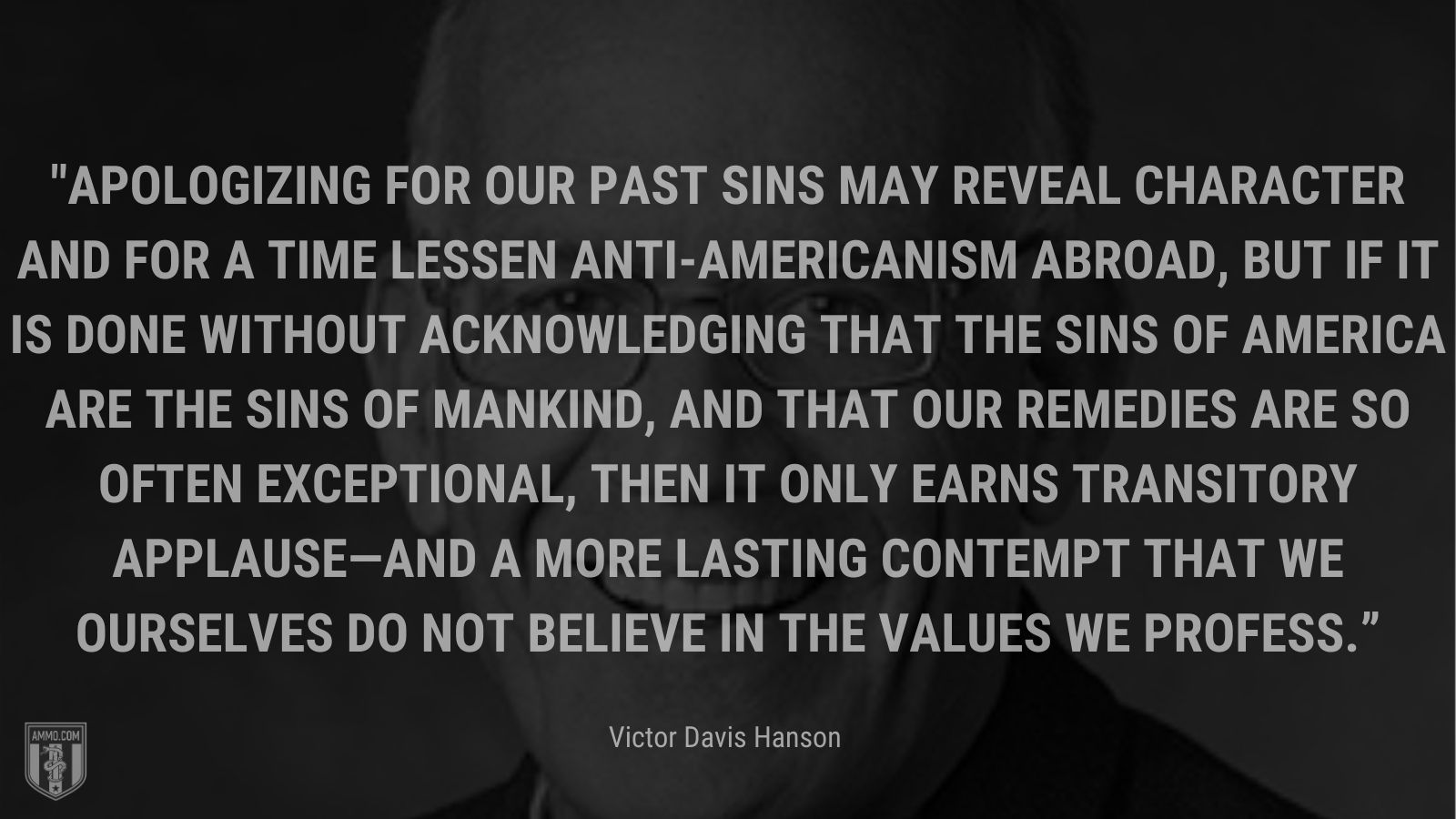 “Apologizing for our past sins may reveal character and for a time lessen anti-Americanism abroad, but if it is done without acknowledging that the sins of America are the sins of mankind, and that our remedies are so often exceptional, then it only earns transitory applause—and a more lasting contempt that we ourselves do not believe in the values we profess.” - Victor Davis Hanson