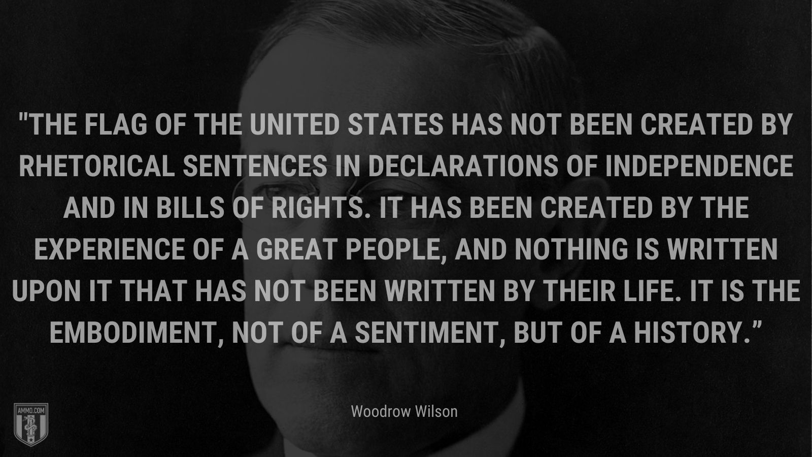 “The flag of the United States has not been created by rhetorical sentences in declarations of independence and in bills of rights. It has been created by the experience of a great people, and nothing is written upon it that has not been written by their life. It is the embodiment, not of a sentiment, but of a history.” - Woodrow Wilson