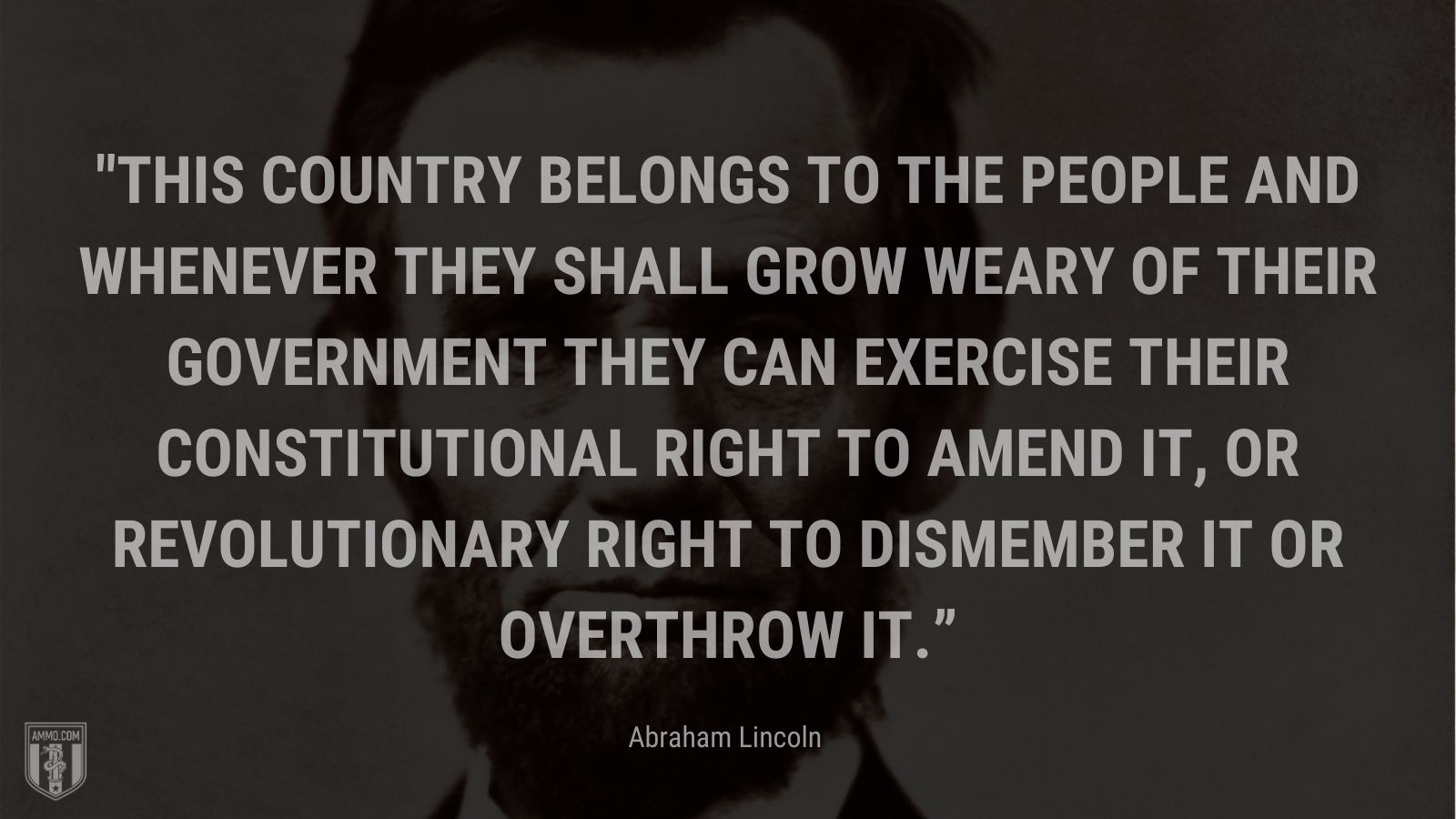 “This country belongs to the people and whenever they shall grow weary of their government they can exercise their constitutional right to amend it, or revolutionary right to dismember it or overthrow it.” - Abraham Lincoln