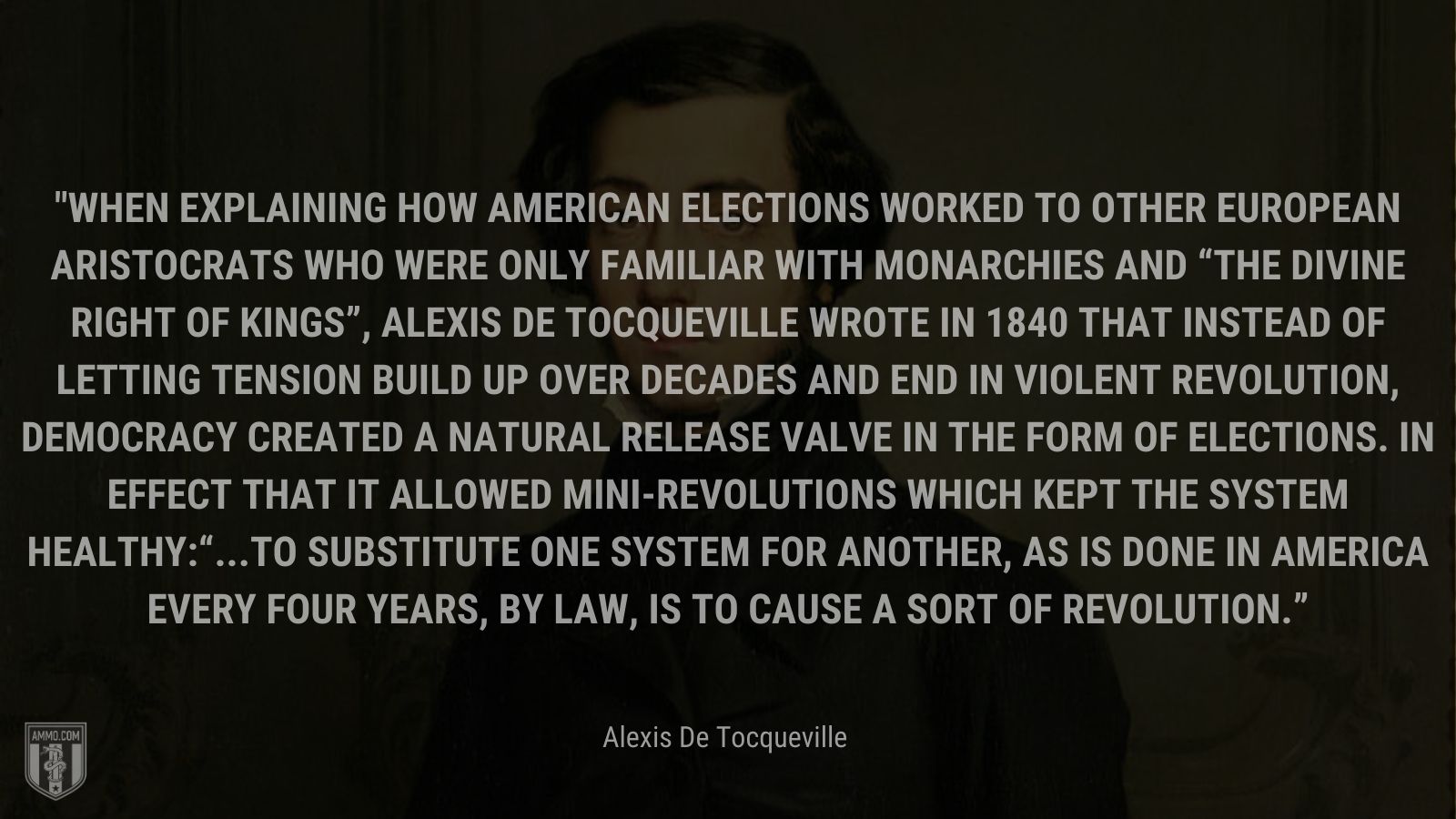 “When explaining how American elections worked to other European aristocrats who were only familiar with monarchies and “the divine right of kings”, Alexis de Tocqueville wrote in 1840 that instead of letting tension build up over decades and end in violent revolution, democracy created a natural release valve in the form of elections. In effect that it allowed mini-revolutions which kept the system healthy:“...to substitute one system for another, as is done in America every four years, by law, is to cause a sort of revolution.” - Alexis De Tocqueville