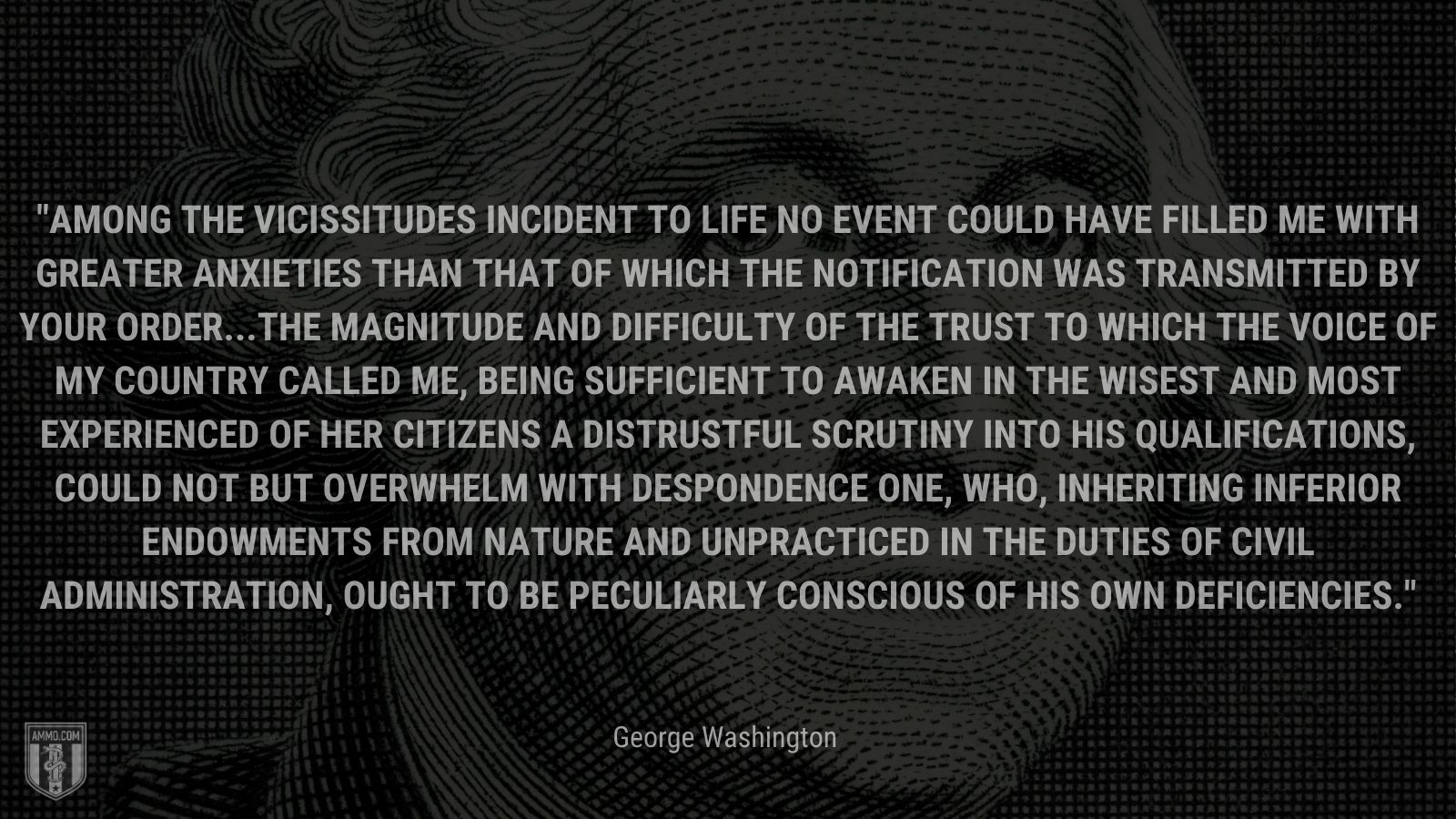 “Among the vicissitudes incident to life no event could have filled me with greater anxieties than that of which the notification was transmitted by your order...The magnitude and difficulty of the trust to which the voice of my country called me, being sufficient to awaken in the wisest and most experienced of her citizens a distrustful scrutiny into his qualifications, could not but overwhelm with despondence one, who, inheriting inferior endowments from nature and unpracticed in the duties of civil administration, ought to be peculiarly conscious of his own deficiencies.” - George Washington