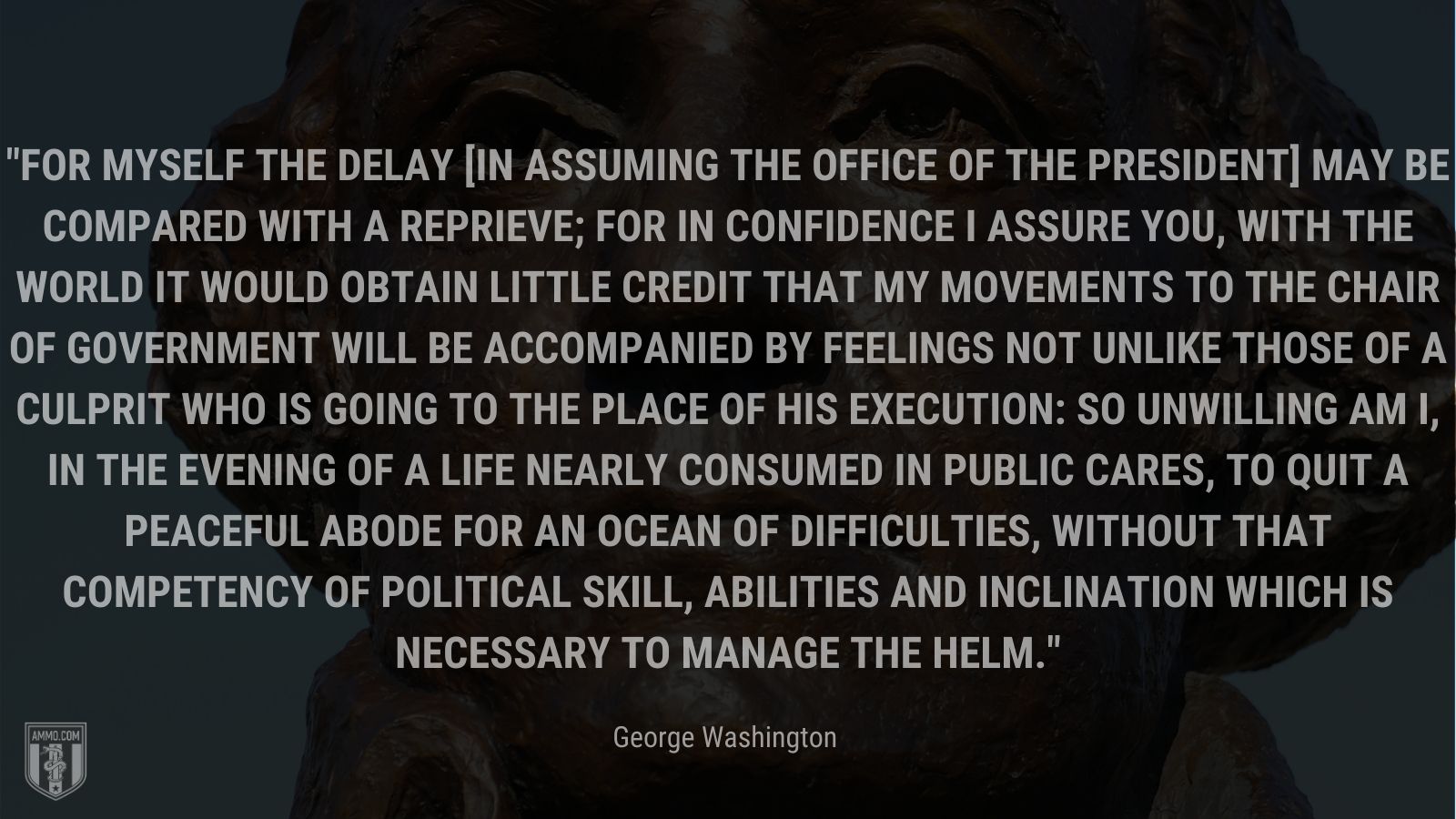 “For myself the delay [in assuming the office of the President] may be compared with a reprieve; for in confidence I assure you, with the world it would obtain little credit that my movements to the chair of Government will be accompanied by feelings not unlike those of a culprit who is going to the place of his execution: so unwilling am I, in the evening of a life nearly consumed in public cares, to quit a peaceful abode for an Ocean of difficulties, without that competency of political skill, abilities and inclination which is necessary to manage the helm.” - George Washington