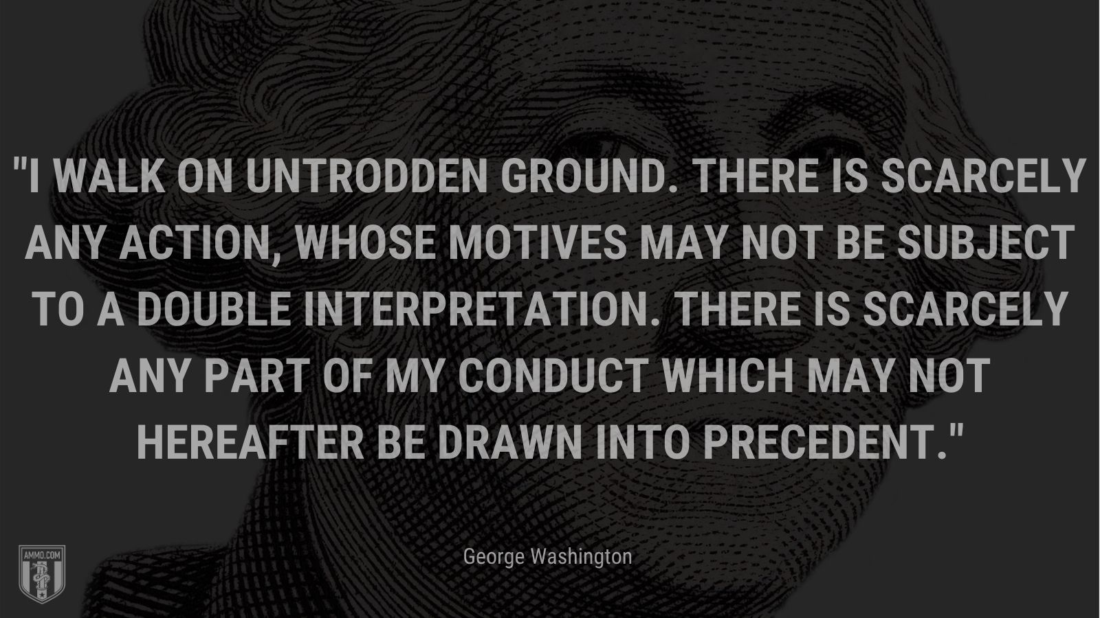 “I walk on untrodden ground. There is scarcely any action, whose motives may not be subject to a double interpretation. There is scarcely any part of my conduct which may not hereafter be drawn into precedent.” - George Washington