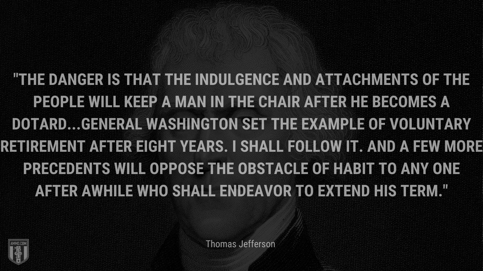 “The danger is that the indulgence and attachments of the people will keep a man in the chair after he becomes a dotard...General Washington set the example of voluntary retirement after eight years. I shall follow it. And a few more precedents will oppose the obstacle of habit to any one after awhile who shall endeavor to extend his term.” - Thomas Jefferson