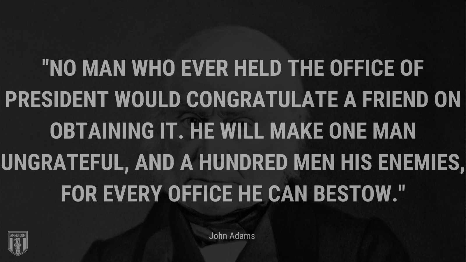 “No man who ever held the office of President would congratulate a friend on obtaining it. He will make one man ungrateful, and a hundred men his enemies, for every office he can bestow.” - John Adams