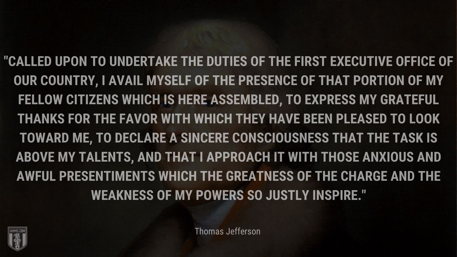 “Called upon to undertake the duties of the first executive office of our country, I avail myself of the presence of that portion of my fellow citizens which is here assembled, to express my grateful thanks for the favor with which they have been pleased to look toward me, to declare a sincere consciousness that the task is above my talents, and that I approach it with those anxious and awful presentiments which the greatness of the charge and the weakness of my powers so justly inspire.” - Thomas Jefferson