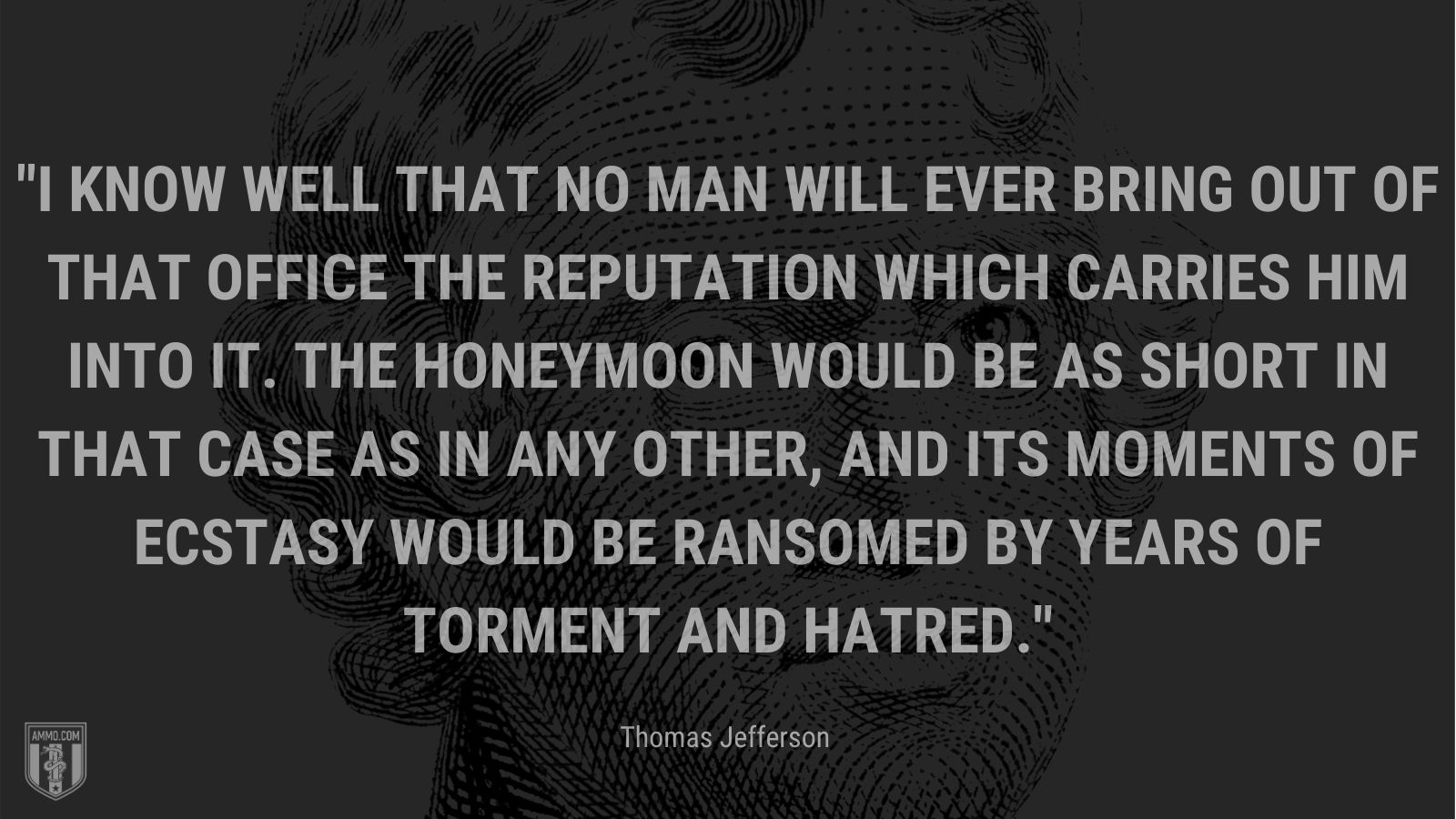 “I know well that no man will ever bring out of that office the reputation which carries him into it. The honeymoon would be as short in that case as in any other, and its moments of ecstasy would be ransomed by years of torment and hatred.” - Thomas Jefferson