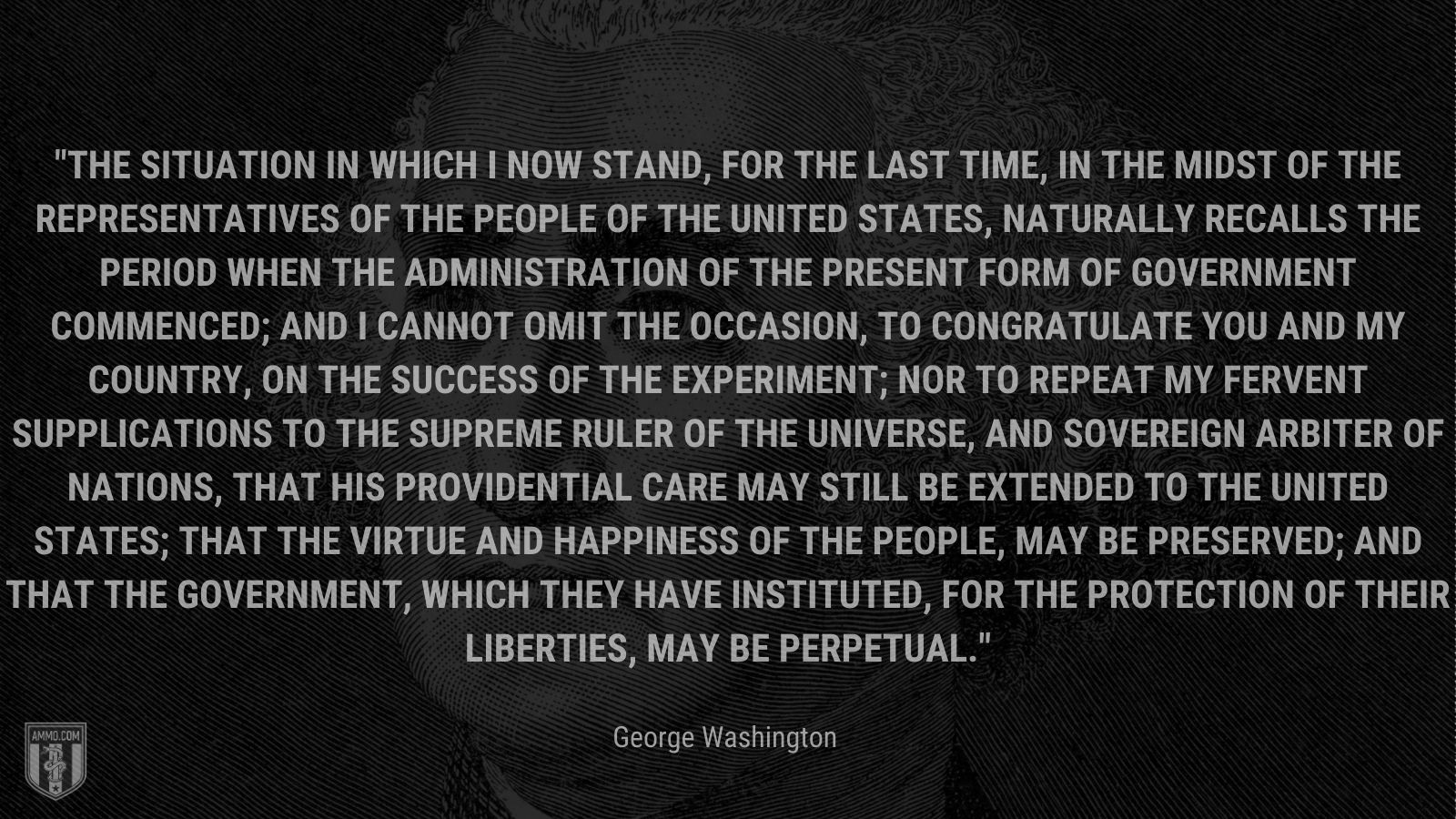 “The situation in which I now stand, for the last time, in the midst of the Representatives of the People of the United States, naturally recalls the period when the Administration of the present form of Government commenced; and I cannot omit the occasion, to congratulate you and my Country, on the success of the experiment; nor to repeat my fervent supplications to the Supreme Ruler of the Universe, and Sovereign Arbiter of Nations, that his Providential care may still be extended to the United States; that the virtue and happiness of the People, may be preserved; and that the Government, which they have instituted, for the protection of their liberties, may be perpetual.” - George Washington