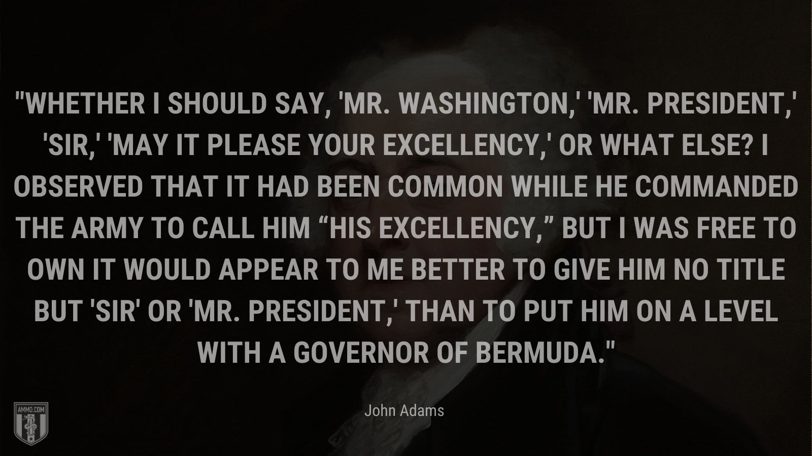 “Whether I should say, 'Mr. Washington,' 'Mr. President,' 'Sir,' 'may it please your excellency,' or what else? I observed that it had been common while he commanded the army to call him “His Excellency,” but I was free to own it would appear to me better to give him no title but 'Sir' or 'Mr. President,' than to put him on a level with a governor of Bermuda.” - John Adams