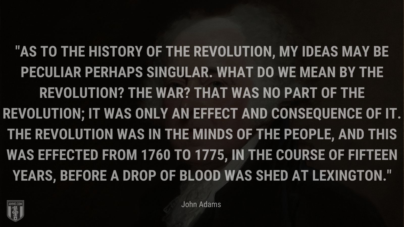 “As to the history of the revolution, my ideas may be peculiar perhaps singular. What do we mean by the revolution? The war? That was no part of the revolution; it was only an effect and consequence of it. The revolution was in the minds of the people, and this was effected from 1760 to 1775, in the course of fifteen years, before a drop of blood was shed at Lexington.” - John Adams