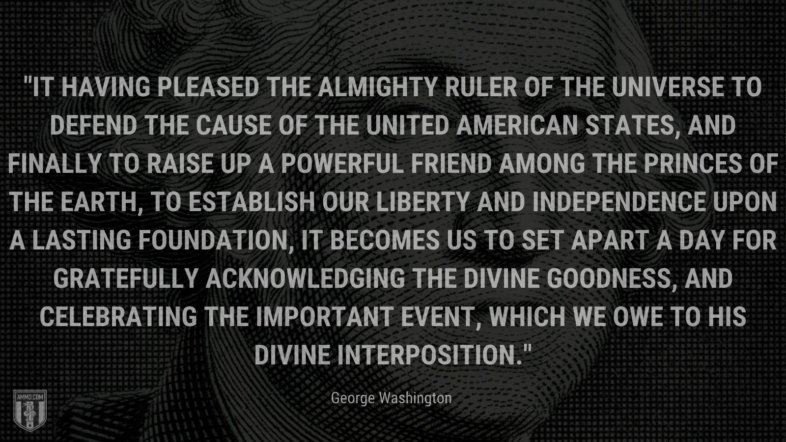 “It having pleased the Almighty Ruler of the universe to defend the cause of the United American States, and finally to raise up a powerful friend among the princes of the earth, to establish our liberty and independence upon a lasting foundation, it becomes us to set apart a day for gratefully acknowledging the divine goodness, and celebrating the important event, which we owe to His divine interposition.” - George Washington