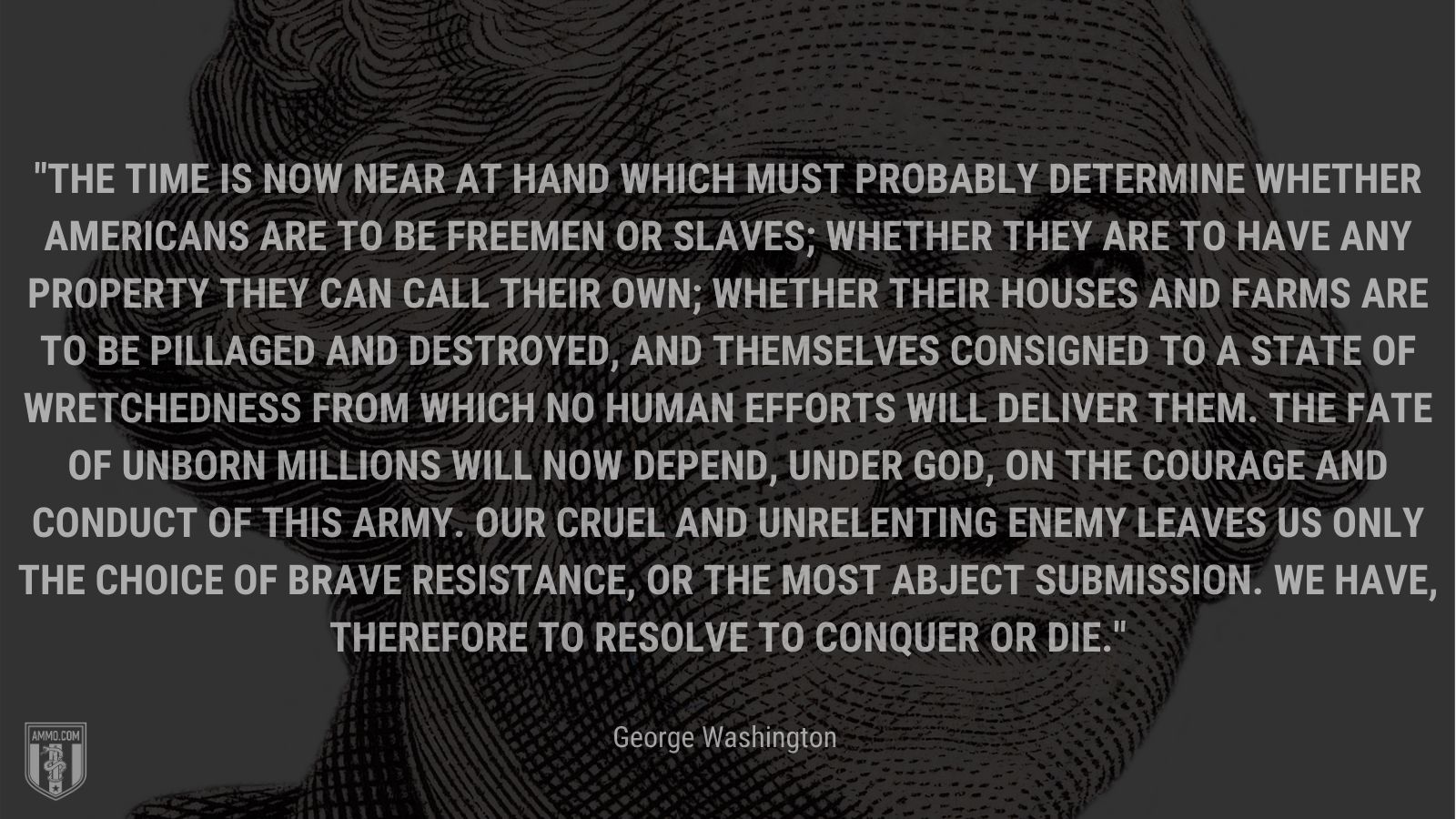 “The time is now near at hand which must probably determine whether Americans are to be freemen or slaves; whether they are to have any property they can call their own; whether their houses and farms are to be pillaged and destroyed, and themselves consigned to a state of wretchedness from which no human efforts will deliver them. The fate of unborn millions will now depend, under God, on the courage and conduct of this army. Our cruel and unrelenting enemy leaves us only the choice of brave resistance, or the most abject submission. We have, therefore to resolve to conquer or die.” - George Washington