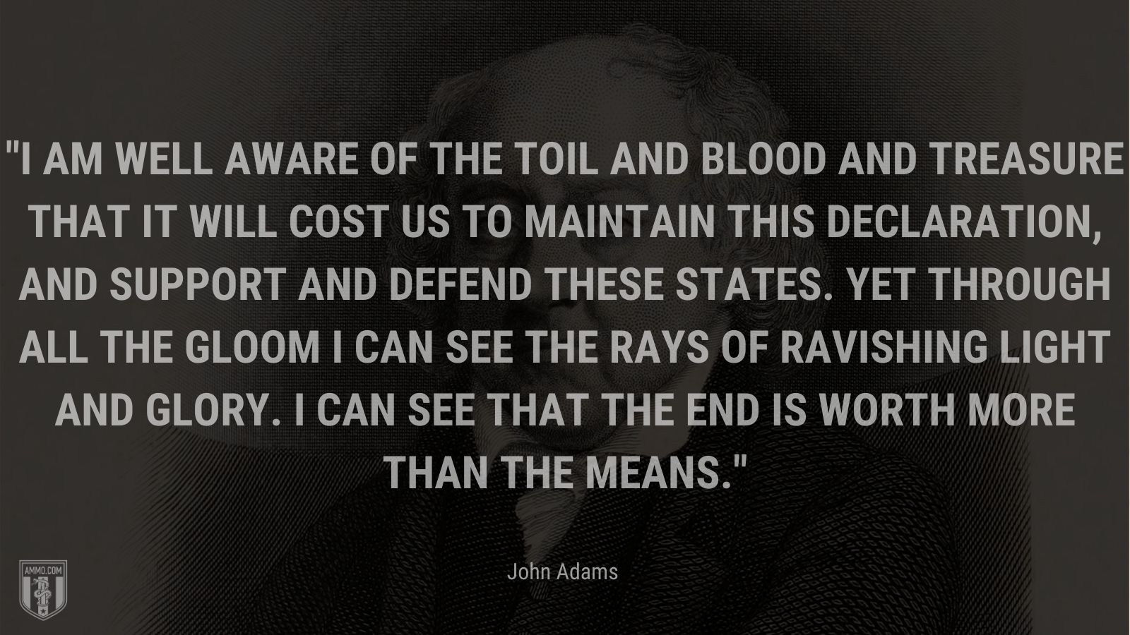 “I am well aware of the Toil and Blood and Treasure that it will cost us to maintain this Declaration, and support and defend these States. Yet through all the gloom I can see the rays of ravishing light and glory. I can see that the end is worth more than the means.” - John Adams