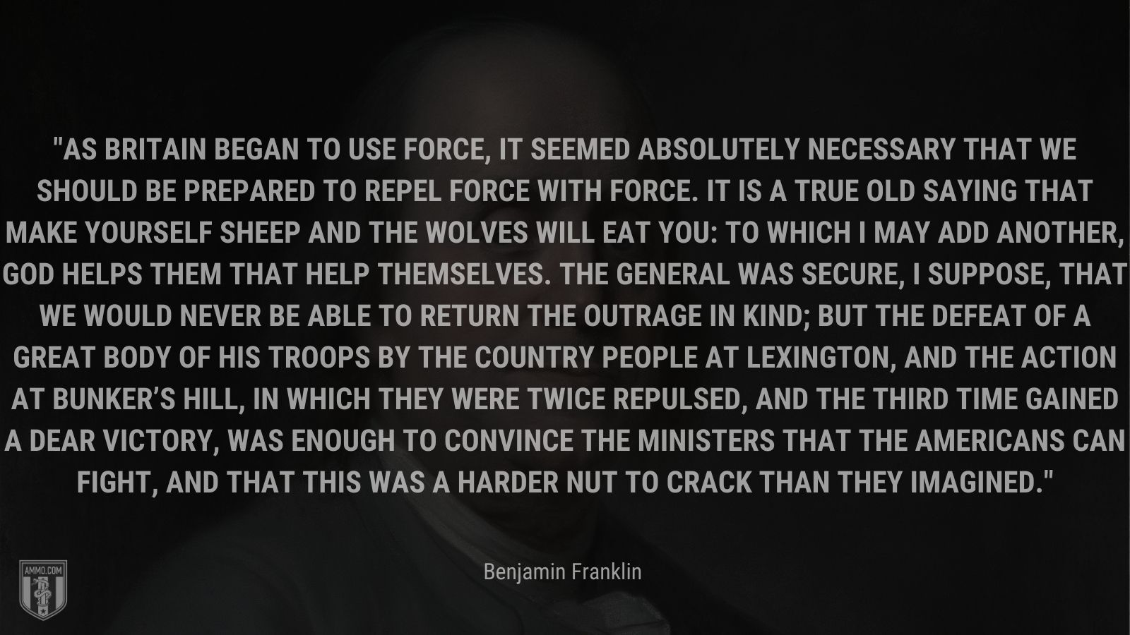 “As Britain began to use force, it seemed absolutely necessary that we should be prepared to repel force with force. It is a true old saying that make yourself sheep and the wolves will eat you: to which I may add another, God helps them that help themselves. The General was secure, I suppose, that we would never be able to return the outrage in kind; but the defeat of a great body of his troops by the country people at Lexington, and the action at Bunker’s Hill, in which they were twice repulsed, and the third time gained a dear victory, was enough to convince the ministers that the Americans can fight, and that this was a harder nut to crack than they imagined.” - Benjamin Franklin