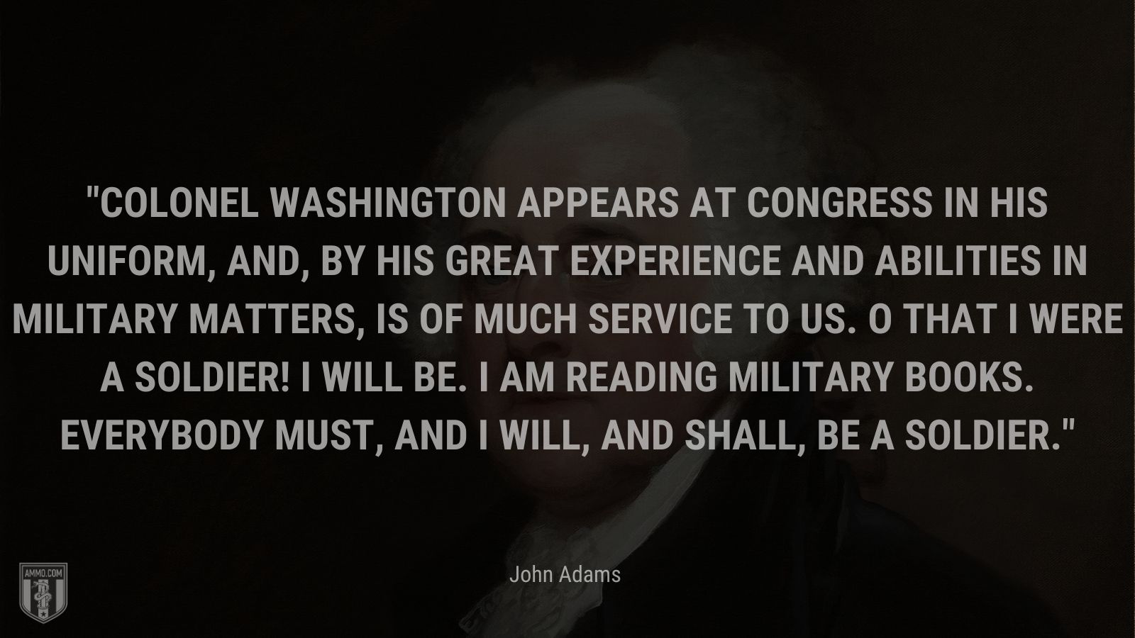 “Colonel Washington appears at Congress in his uniform, and, by his great experience and abilities in military matters, is of much service to us. O that I were a soldier! I will be. I am reading military books. Everybody must, and I will, and shall, be a soldier.” - John Adams