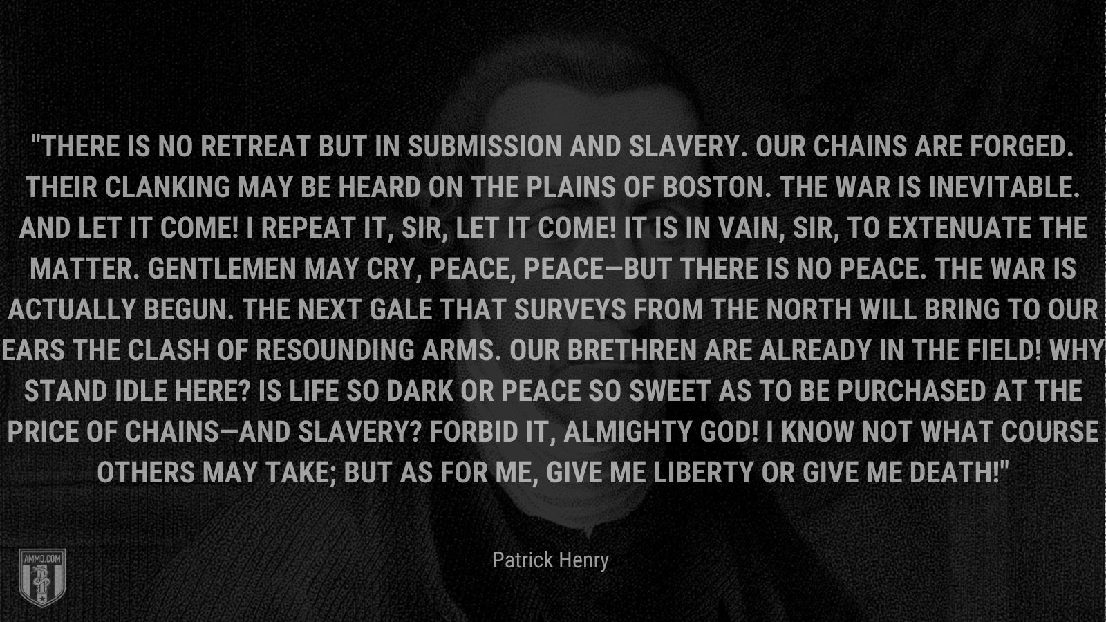 “There is no retreat but in submission and slavery. Our chains are forged. Their clanking may be heard on the plains of Boston. The war is inevitable. And let it come! I repeat it, sir, let it come! It is in vain, sir, to extenuate the matter. Gentlemen may cry, peace, peace—but there is no peace. The war is actually begun. The next gale that surveys from the north will bring to our ears the clash of resounding arms. Our brethren are already in the field! Why stand idle here? Is life so dark or peace so sweet as to be purchased at the price of chains—and slavery? Forbid it, Almighty God! I know not what course others may take; but as for me, give me liberty or give me death!” - Patrick Henry