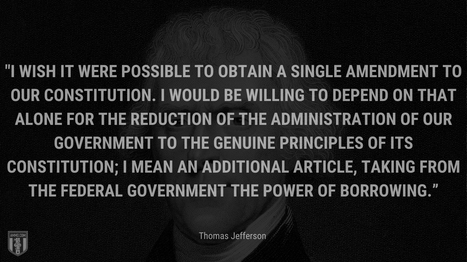 “I wish it were possible to obtain a single amendment to our constitution. I would be willing to depend on that alone for the reduction of the administration of our government to the genuine principles of its constitution; I mean an additional article, taking from the federal government the power of borrowing.” - Thomas Jefferson