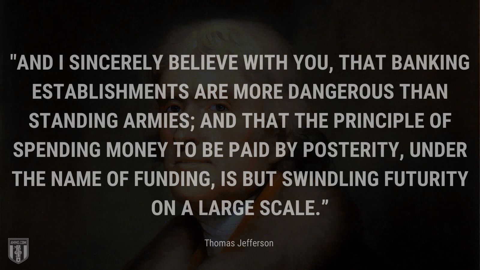 “And I sincerely believe with you, that banking establishments are more dangerous than standing armies; and that the principle of spending money to be paid by posterity, under the name of funding, is but swindling futurity on a large scale.” - Thomas Jefferson