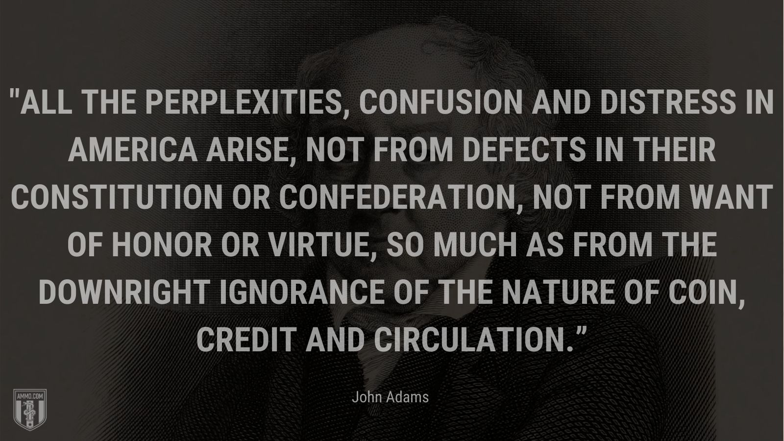 “All the perplexities, confusion and distress in America arise, not from defects in their Constitution or Confederation, not from want of honor or virtue, so much as from the downright ignorance of the nature of coin, credit and circulation.” - John Adams