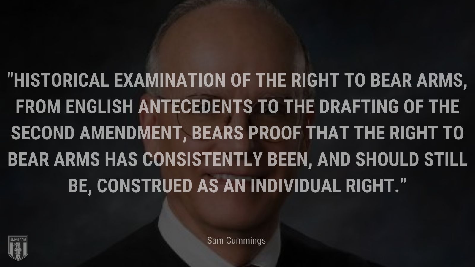 “Historical examination of the right to bear arms, from English antecedents to the drafting of the Second Amendment, bears proof that the right to bear arms has consistently been, and should still be, construed as an individual right” - Sam Cummings