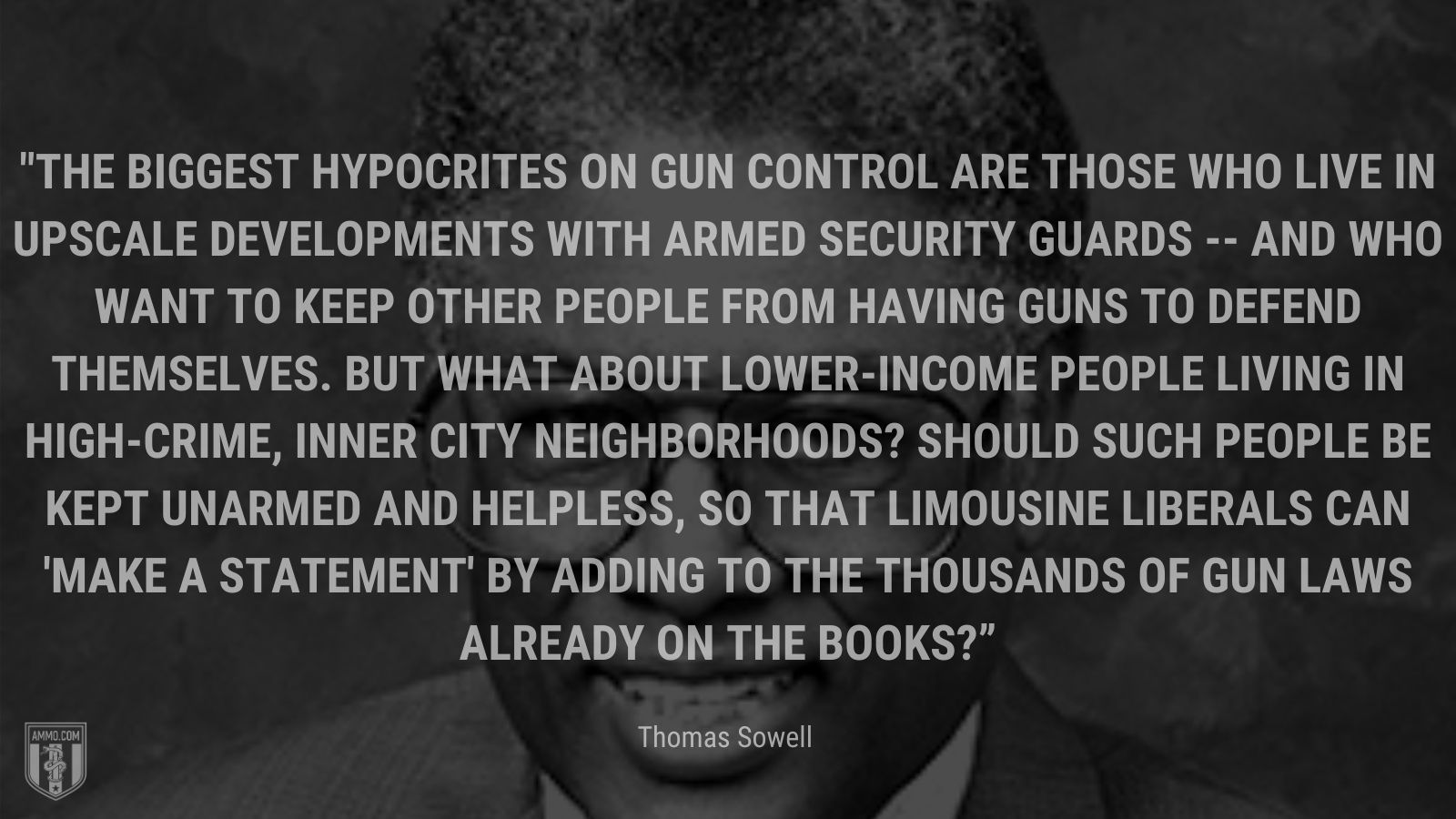 “The biggest hypocrites on gun control are those who live in upscale developments with armed security guards -- and who want to keep other people from having guns to defend themselves. But what about lower-income people living in high-crime, inner city neighborhoods? Should such people be kept unarmed and helpless, so that limousine liberals can 'make a statement' by adding to the thousands of gun laws already on the books?” - Thomas Sowell