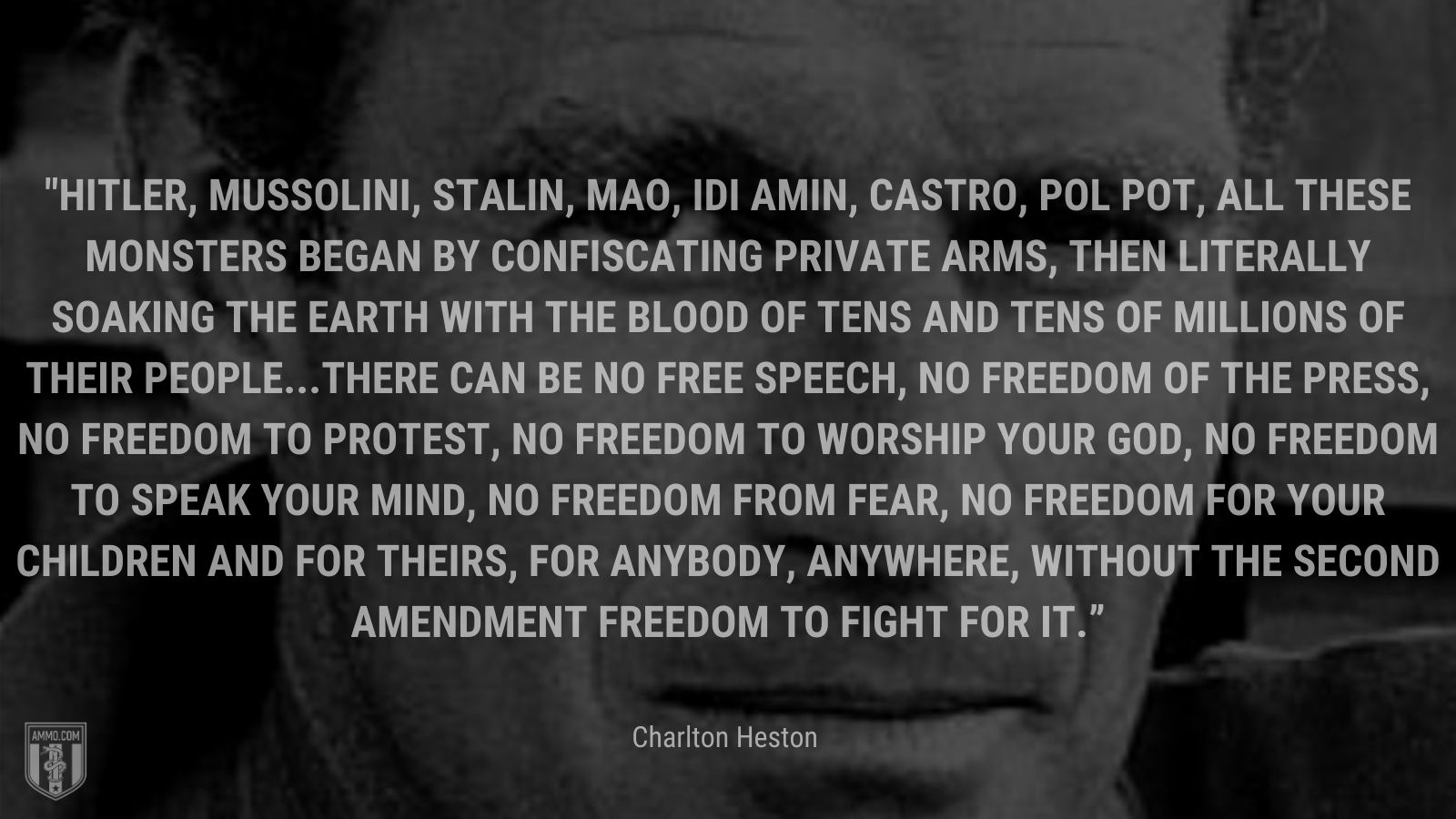 “Hitler, Mussolini, Stalin, Mao, Idi Amin, Castro, Pol Pot, all these monsters began by confiscating private arms, then literally soaking the earth with the blood of tens and tens of millions of their people...There can be no free speech, no freedom of the press, no freedom to protest, no freedom to worship your god, no freedom to speak your mind, no freedom from fear, no freedom for your children and for theirs, for anybody, anywhere, without the Second Amendment freedom to fight for it.” - Charlton Heston