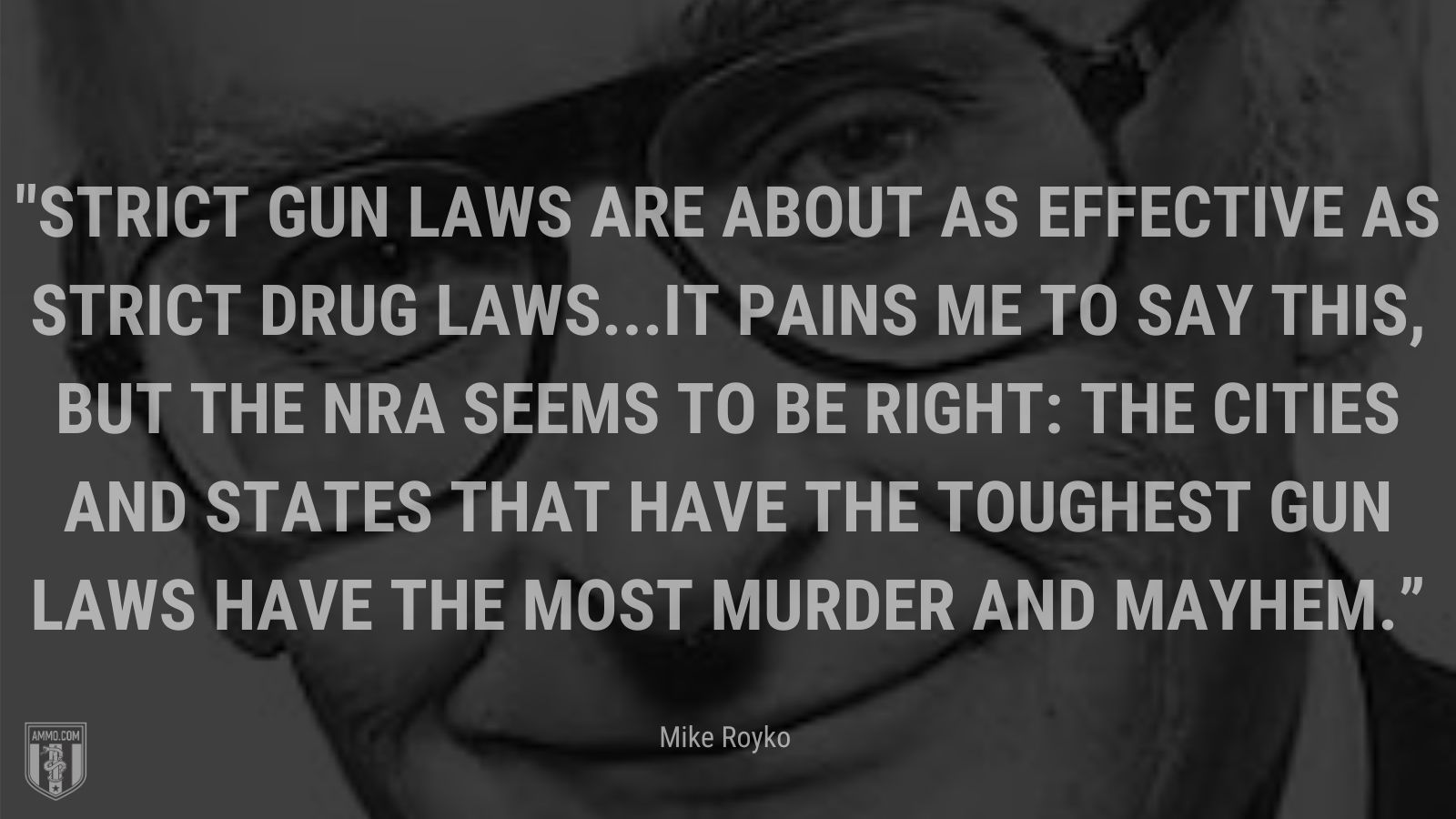 “Strict gun laws are about as effective as strict drug laws...It pains me to say this, but the NRA seems to be right: The cities and states that have the toughest gun laws have the most murder and mayhem.” - Mike Royko, Chicago Tribune columnist