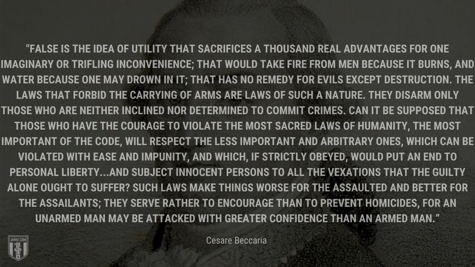 “False is the idea of utility that sacrifices a thousand real advantages for one imaginary or trifling inconvenience; that would take fire from men because it burns, and water because one may drown in it; that has no remedy for evils except destruction. The laws that forbid the carrying of arms are laws of such a nature. They disarm only those who are neither inclined nor determined to commit crimes. Can it be supposed that those who have the courage to violate the most sacred laws of humanity, the most important of the code, will respect the less important and arbitrary ones, which can be violated with ease and impunity, and which, if strictly obeyed, would put an end to personal liberty...and subject innocent persons to all the vexations that the guilty alone ought to suffer? Such laws make things worse for the assaulted and better for the assailants; they serve rather to encourage than to prevent homicides, for an unarmed man may be attacked with greater confidence than an armed man.” - Cesare Beccaria