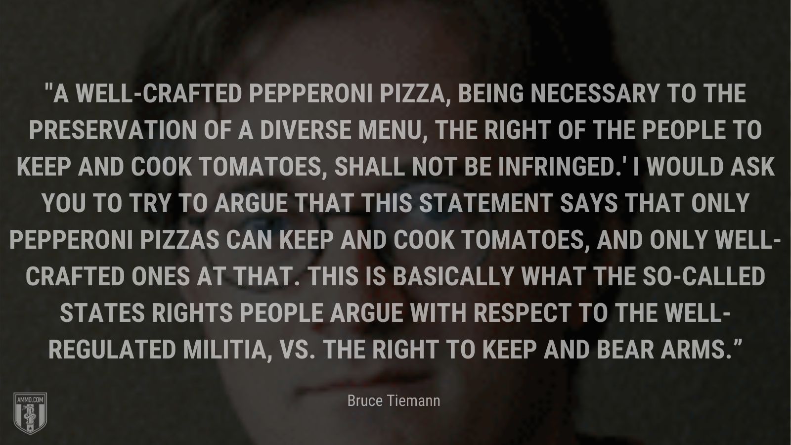 “A well-crafted pepperoni pizza, being necessary to the preservation of a diverse menu, the right of the people to keep and cook tomatoes, shall not be infringed.' I would ask you to try to argue that this statement says that only pepperoni pizzas can keep and cook tomatoes, and only well-crafted ones at that. This is basically what the so-called states rights people argue with respect to the well-regulated militia, vs. the right to keep and bear arms.” - Bruce Tiemann