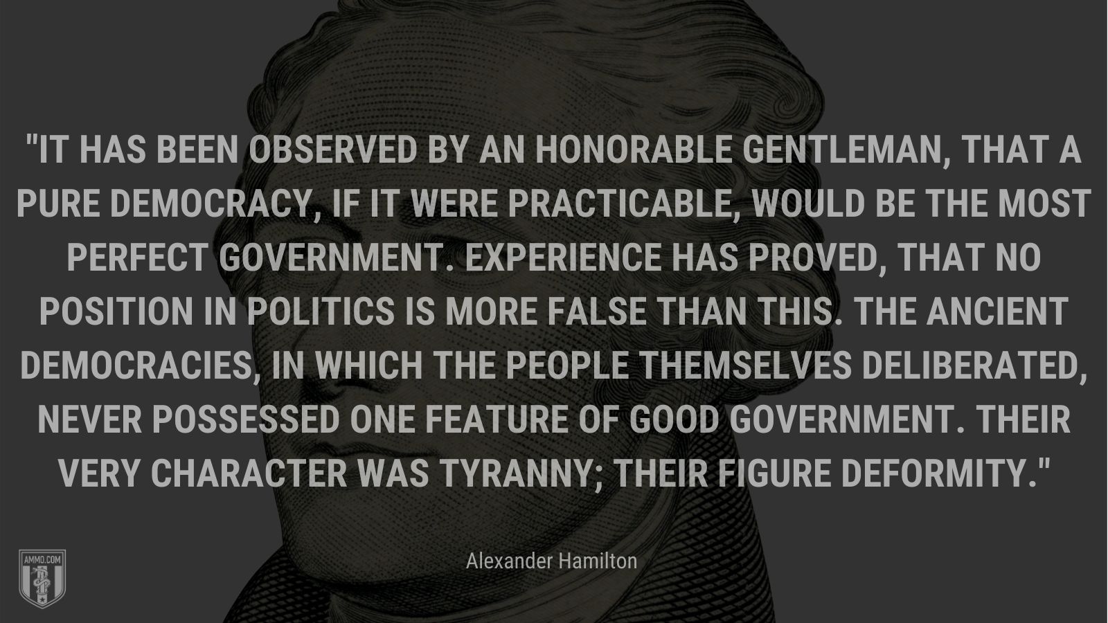 “It has been observed by an honorable gentleman, that a pure democracy, if it were practicable, would be the most perfect government. Experience has proved, that no position in politics is more false than this. The ancient democracies, in which the people themselves deliberated, never possessed one feature of good government. Their very character was tyranny; their figure deformity.” - Alexander Hamilton