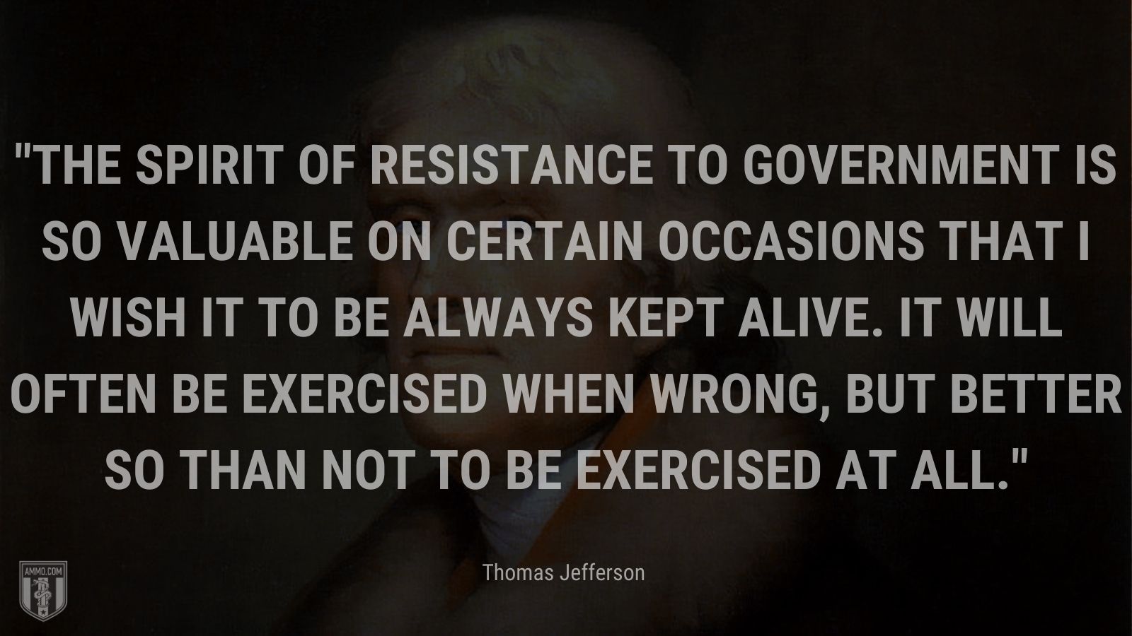 “The spirit of resistance to government is so valuable on certain occasions that I wish it to be always kept alive. It will often be exercised when wrong, but better so than not to be exercised at all.” - Thomas Jefferson